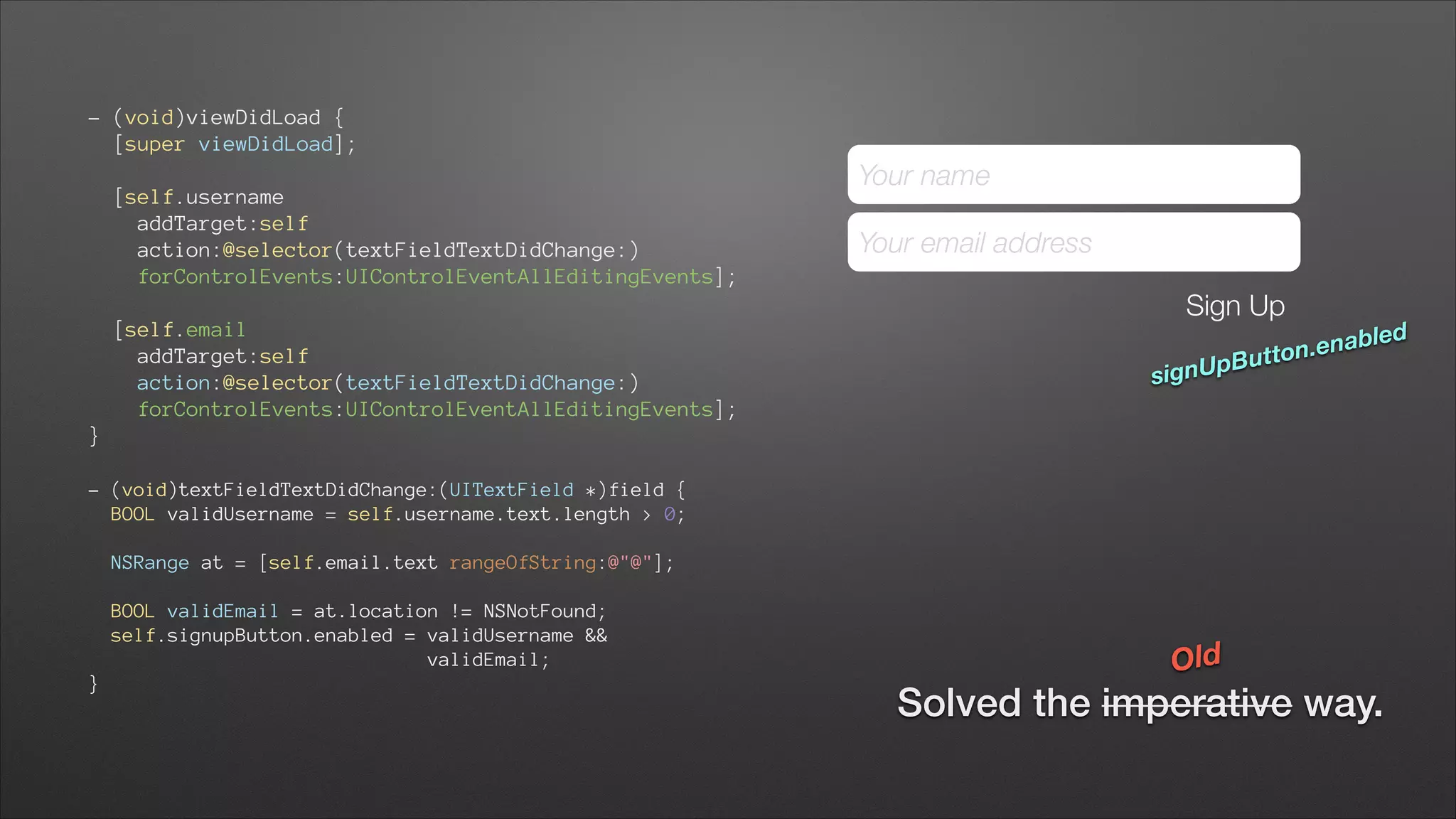 - (void)viewDidLoad { 
[super viewDidLoad]; 
[self.username 
addTarget:self 
action:@selector(textFieldTextDidChange:) 
forControlEvents:UIControlEventAllEditingEvents]; 
[self.email 
addTarget:self 
action:@selector(textFieldTextDidChange:) 
forControlEvents:UIControlEventAllEditingEvents]; 

Your name
Your email address
Sign Up

abled
ton.en
ut

gnUpB
si

}
!

- (void)textFieldTextDidChange:(UITextField *)field { 
BOOL validUsername = self.username.text.length > 0; 
 

NSRange at = [self.email.text rangeOfString:@"@"]; 
 

BOOL validEmail = at.location != NSNotFound; 
self.signupButton.enabled = validUsername && 
validEmail; 
}

Old

Solved the imperative way.

 