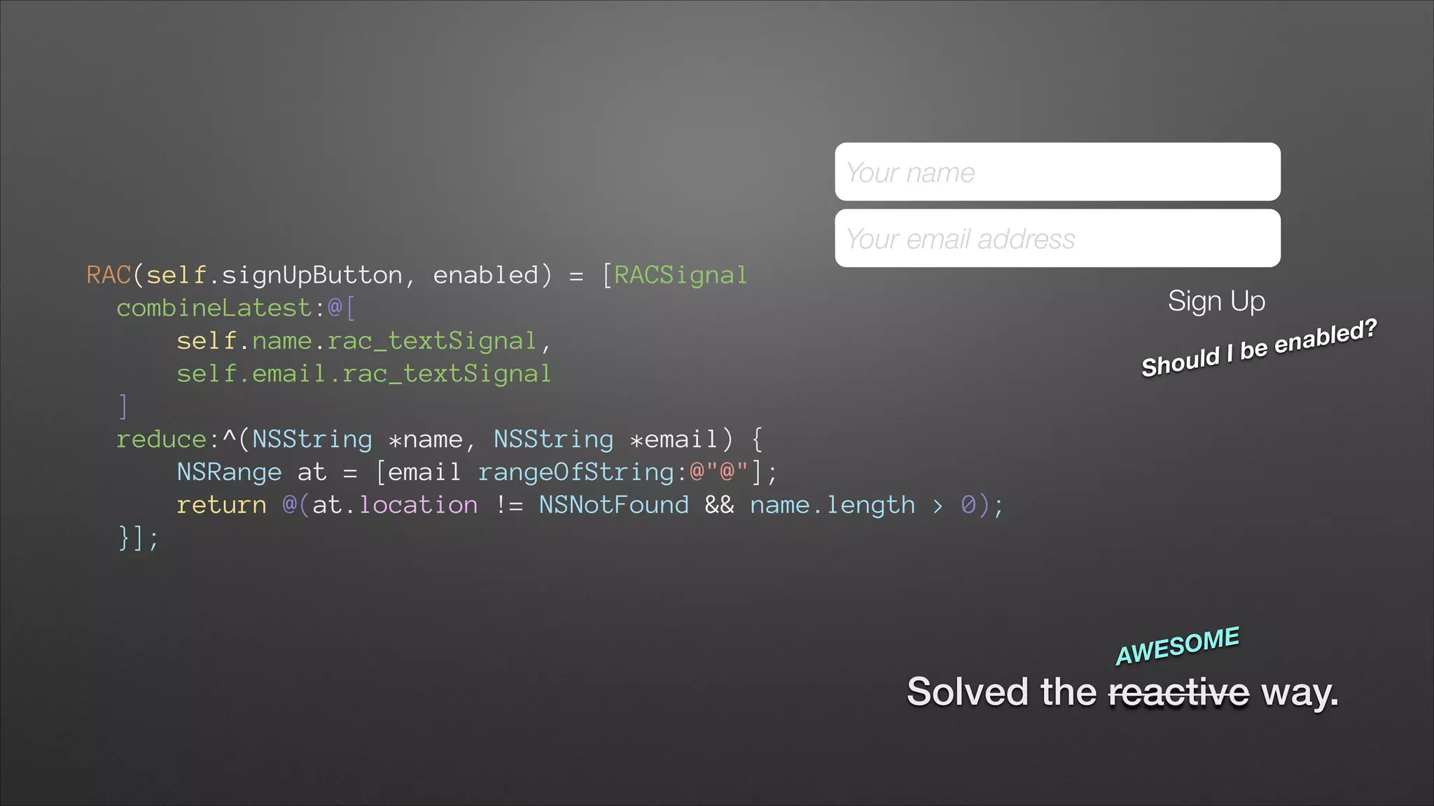 Your name
Your email address
RAC(self.signUpButton, enabled) = [RACSignal
combineLatest:@[ 
self.name.rac_textSignal, 
self.email.rac_textSignal 
] 
reduce:^(NSString *name, NSString *email) { 
NSRange at = [email rangeOfString:@"@"];
return @(at.location != NSNotFound && name.length > 0); 
}];

Sign Up
ould I
Sh

SOME
AWE

bled?
e ena
b

Solved the reactive way.

 