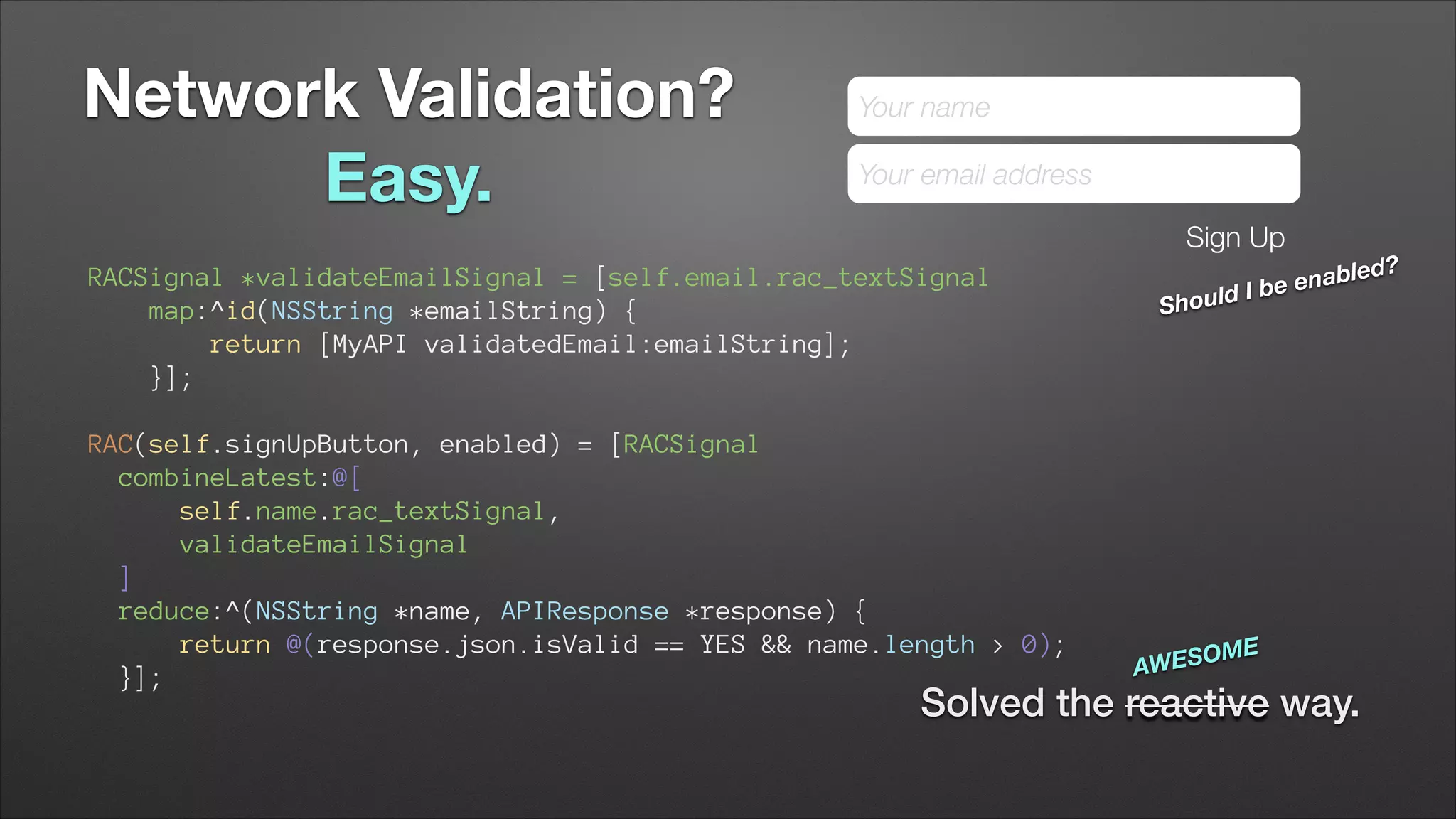 Network Validation?
Easy.

Your name
Your email address
Sign Up

RACSignal *validateEmailSignal = [self.email.rac_textSignal
map:^id(NSString *emailString) {
return [MyAPI validatedEmail:emailString];
}];

uld I
Sho

bled?
be ena

!

RAC(self.signUpButton, enabled) = [RACSignal
combineLatest:@[ 
self.name.rac_textSignal, 
validateEmailSignal 
] 
reduce:^(NSString *name, APIResponse *response) { 
return @(response.json.isValid == YES && name.length > 0); 
}];

SOME
AWE

Solved the reactive way.

 