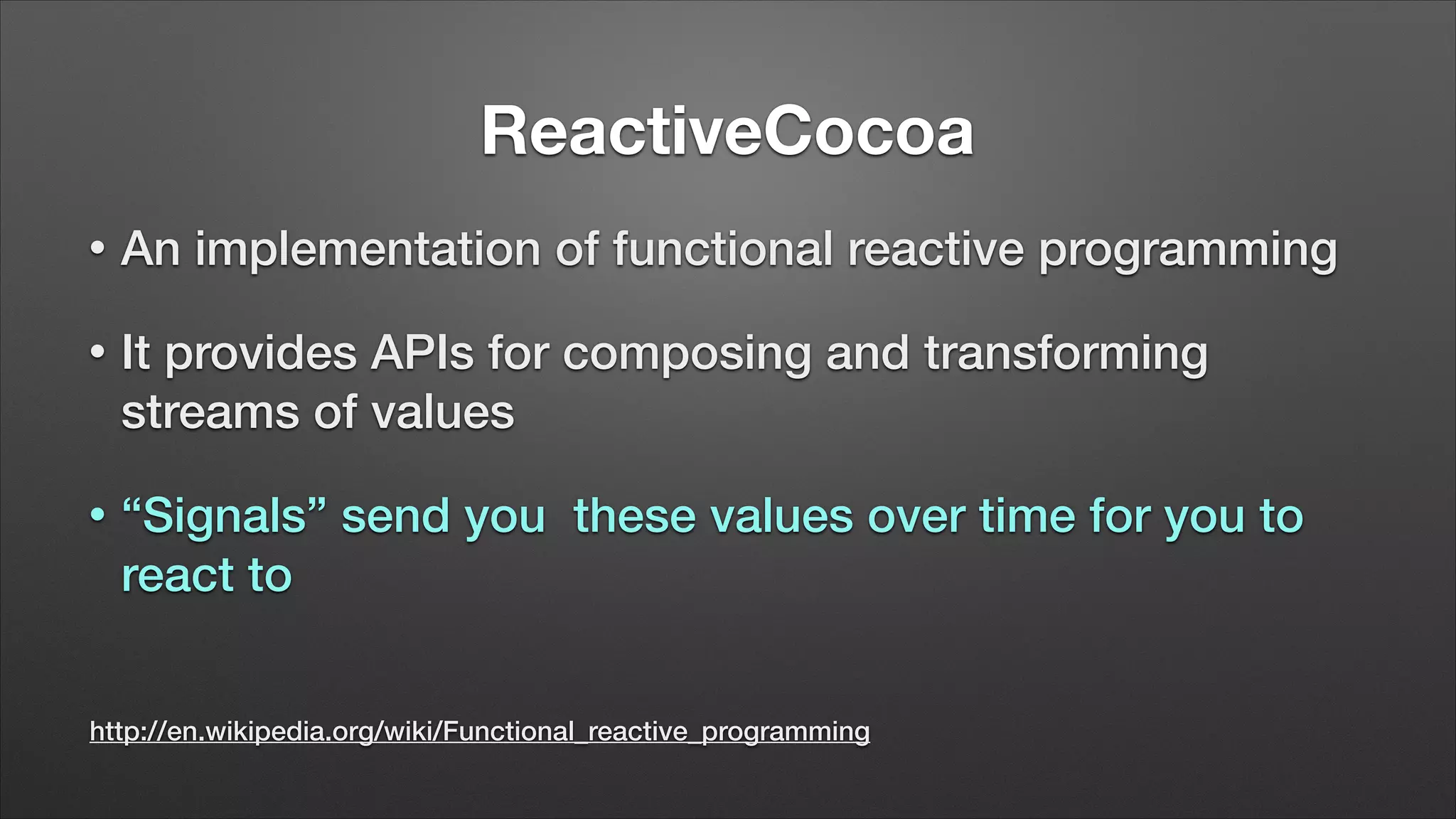 ReactiveCocoa
•

An implementation of functional reactive programming

•

It provides APIs for composing and transforming
streams of values

•

“Signals” send you these values over time for you to
react to

http://en.wikipedia.org/wiki/Functional_reactive_programming

 