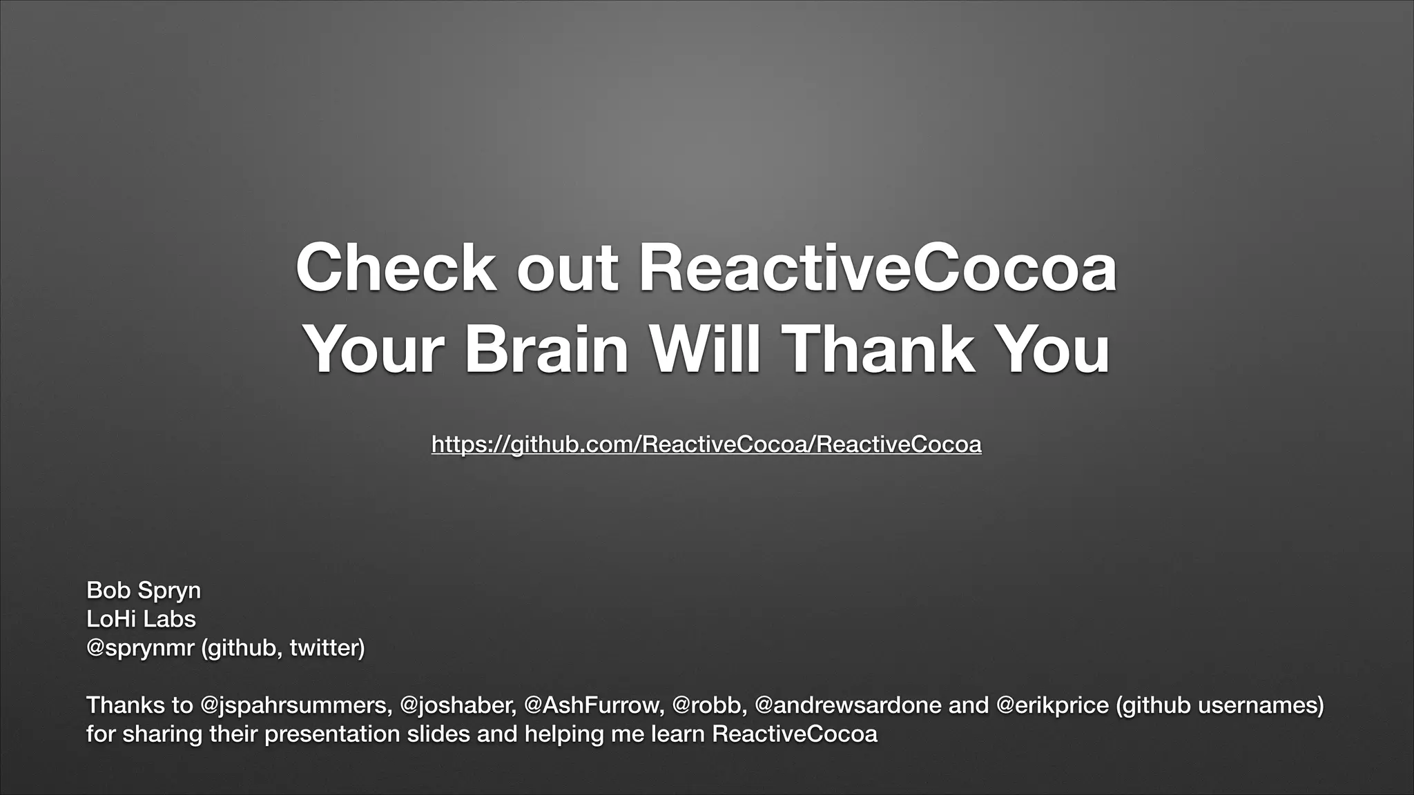 Check out ReactiveCocoa
Your Brain Will Thank You
https://github.com/ReactiveCocoa/ReactiveCocoa

Bob Spryn
LoHi Labs
@sprynmr (github, twitter)
!

Thanks to @jspahrsummers, @joshaber, @AshFurrow, @robb, @andrewsardone and @erikprice (github usernames)
for sharing their presentation slides and helping me learn ReactiveCocoa

 