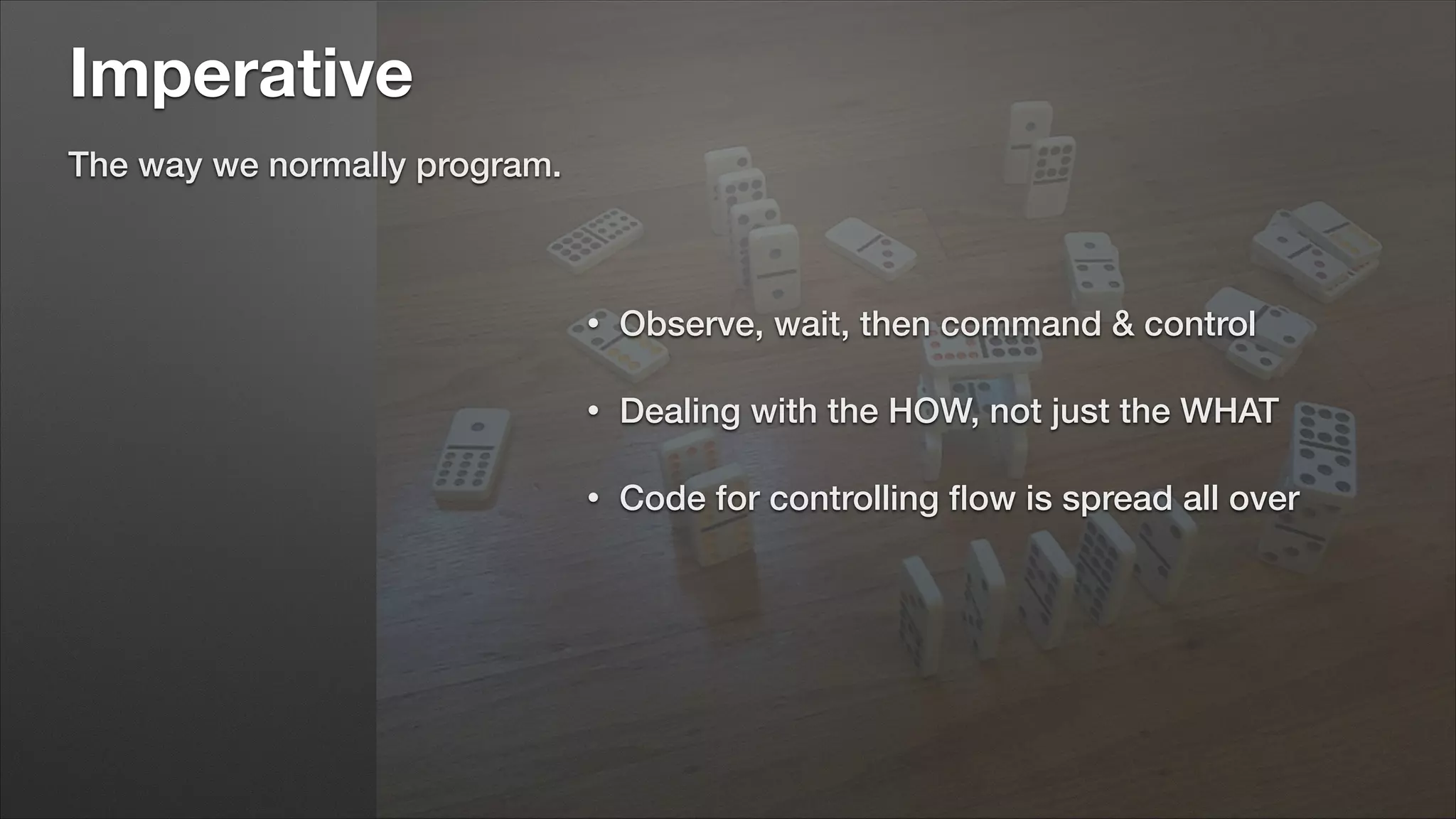 Imperative
The way we normally program.

•

Observe, wait, then command & control

•

Dealing with the HOW, not just the WHAT

•

Code for controlling ﬂow is spread all over

 