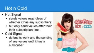 Hot n Cold
• Hot Signal
• sends values regardless of
whether it has any subscribers
• but only send values after their
their subscription time.
• Cold Signal
• defers its work and the sending
of any values until it has a
subscriber
20
 