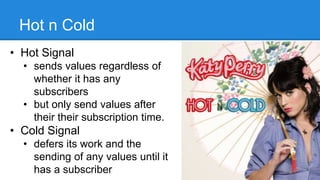 Hot n Cold
• Hot Signal
• sends values regardless of
whether it has any
subscribers
• but only send values after
their their subscription time.
• Cold Signal
• defers its work and the
sending of any values until it
has a subscriber 6
 