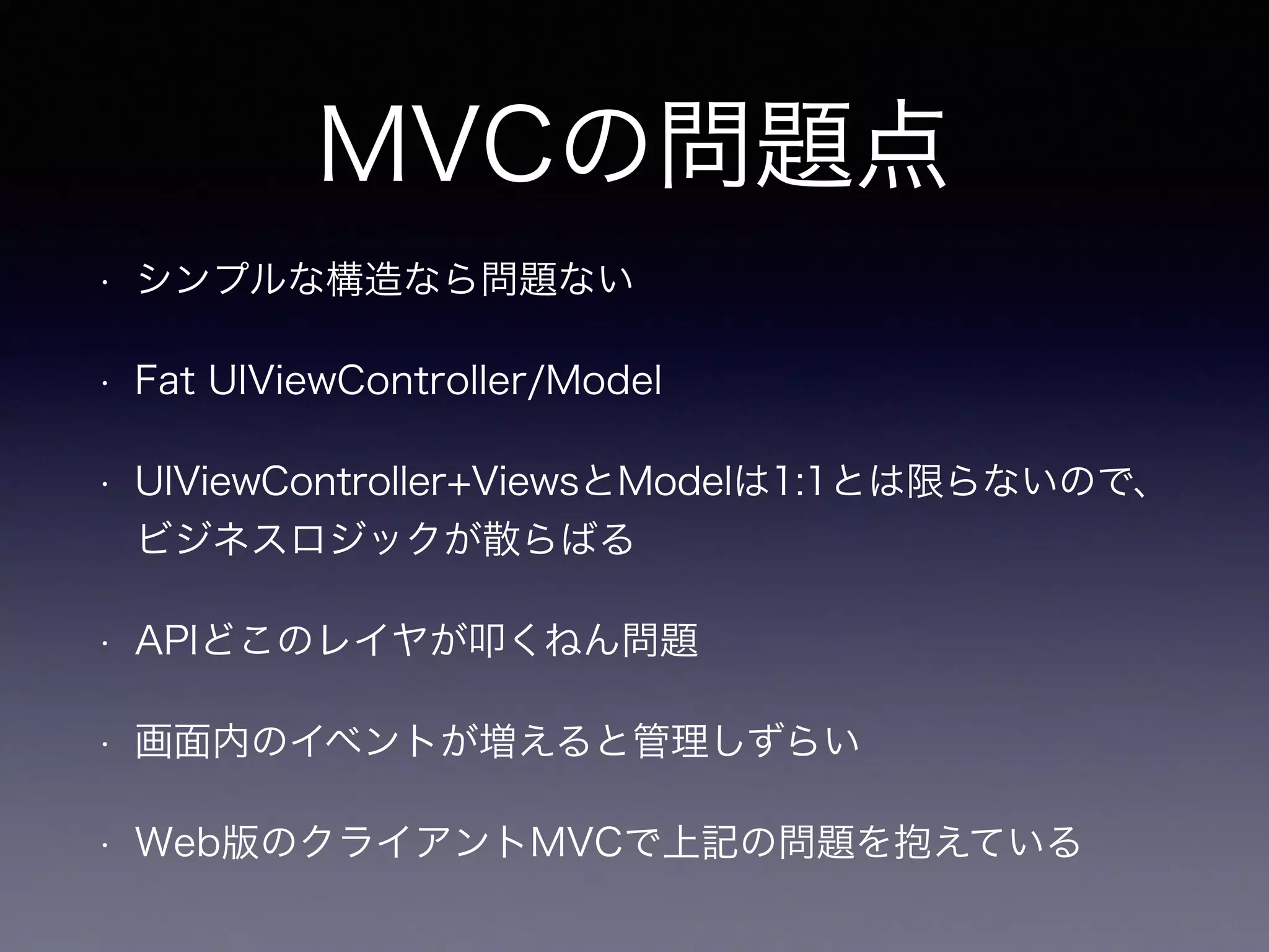 MVCの問題点 
• シンプルな構造なら問題ない 
• Fat UIViewController/Model 
• UIViewController+ViewsとModelは1:1とは限らないので、 
ビジネスロジックが散らばる 
• APIどこのレイヤが叩くねん問題 
• 画面内のイベントが増えると管理しずらい 
• Web版のクライアントMVCで上記の問題を抱えている 
 