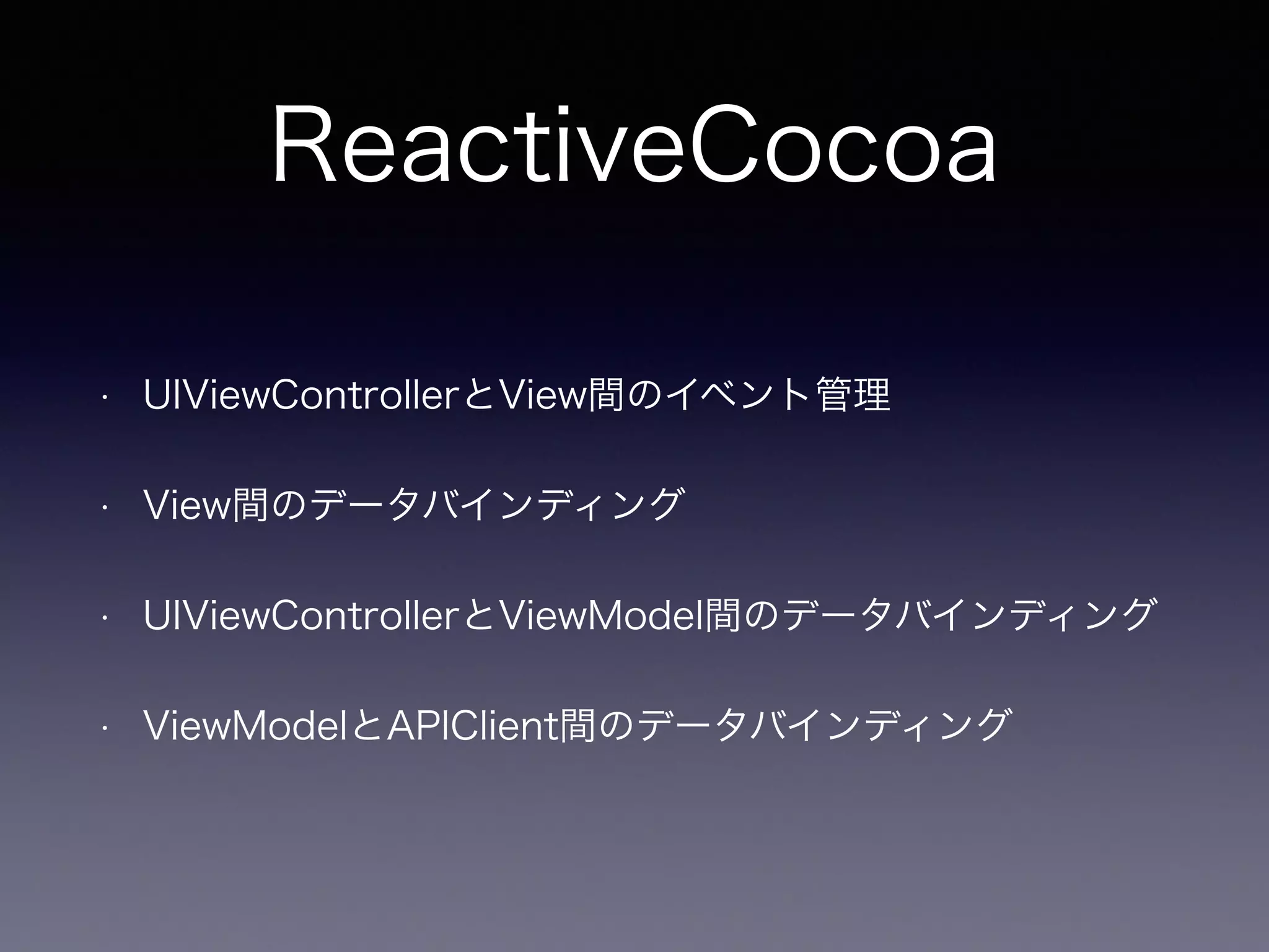 ReactiveCocoa 
• UIViewControllerとView間のイベント管理 
• View間のデータバインディング 
• UIViewControllerとViewModel間のデータバインディング 
• ViewModelとAPIClient間のデータバインディング 
 