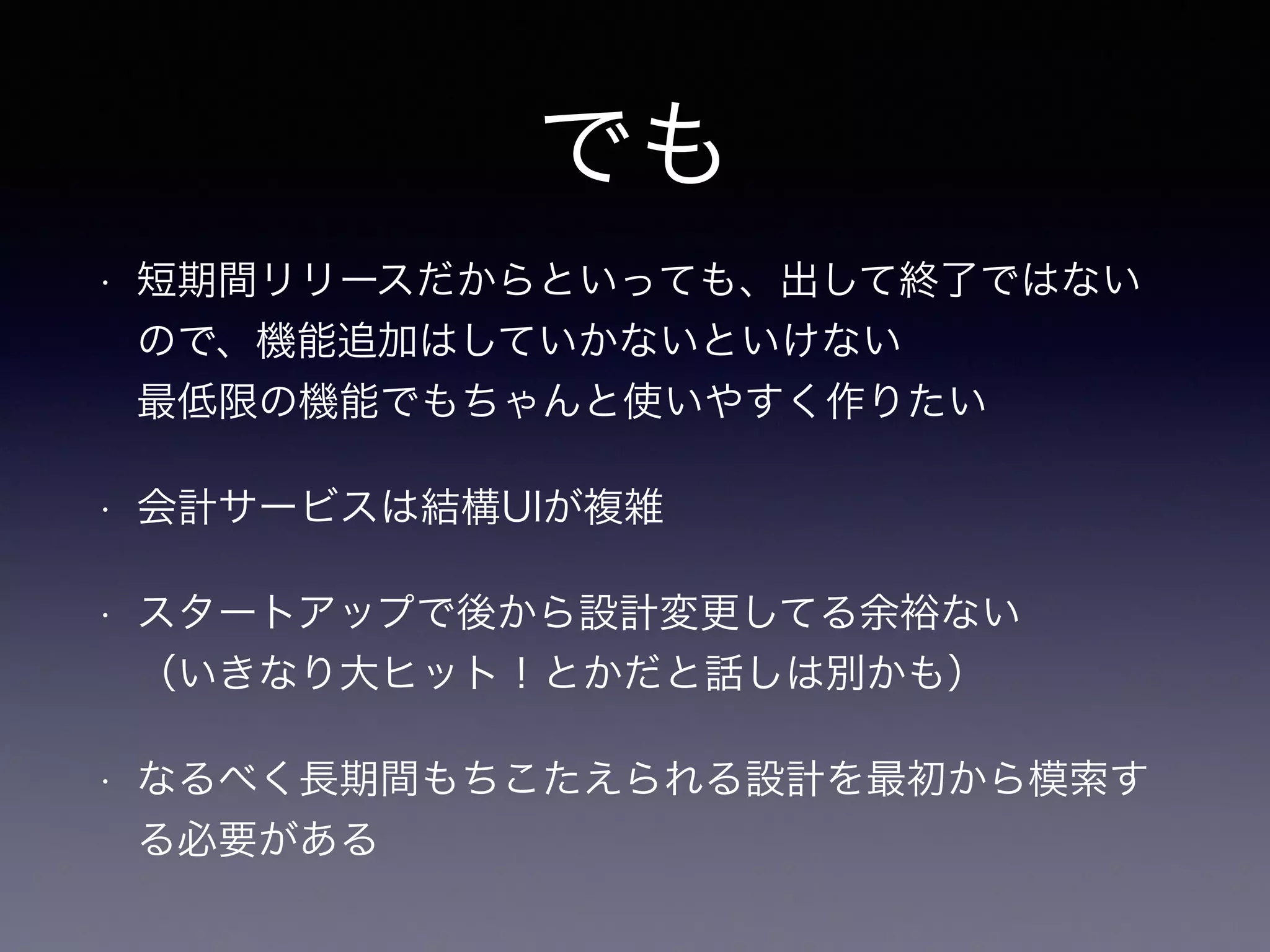 でも 
• 短期間リリースだからといっても、出して終了ではない 
ので、機能追加はしていかないといけない 
最低限の機能でもちゃんと使いやすく作りたい 
• 会計サービスは結構UIが複雑 
• スタートアップで後から設計変更してる余裕ない 
（いきなり大ヒット！とかだと話しは別かも） 
• なるべく長期間もちこたえられる設計を最初から模索す 
る必要がある 
 