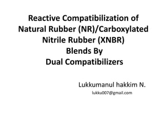 Reactive Compatibilization of
Natural Rubber (NR)/Carboxylated
Nitrile Rubber (XNBR)
Blends By
Dual Compatibilizers
Lukkumanul hakkim N.
lukku007@gmail.com
 