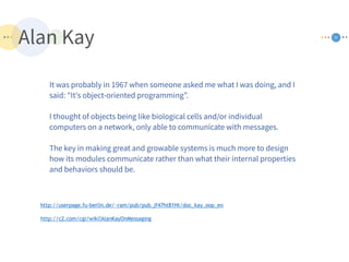 Alan Kay 37
It was probably in 1967 when someone asked me what I was doing, and I
said: "It's object-oriented programming”.
I thought of objects being like biological cells and/or individual
computers on a network, only able to communicate with messages.
The key in making great and growable systems is much more to design
how its modules communicate rather than what their internal properties
and behaviors should be.
http://c2.com/cgi/wiki?AlanKayOnMessaging
http://userpage.fu-berlin.de/~ram/pub/pub_jf47ht81Ht/doc_kay_oop_en
 