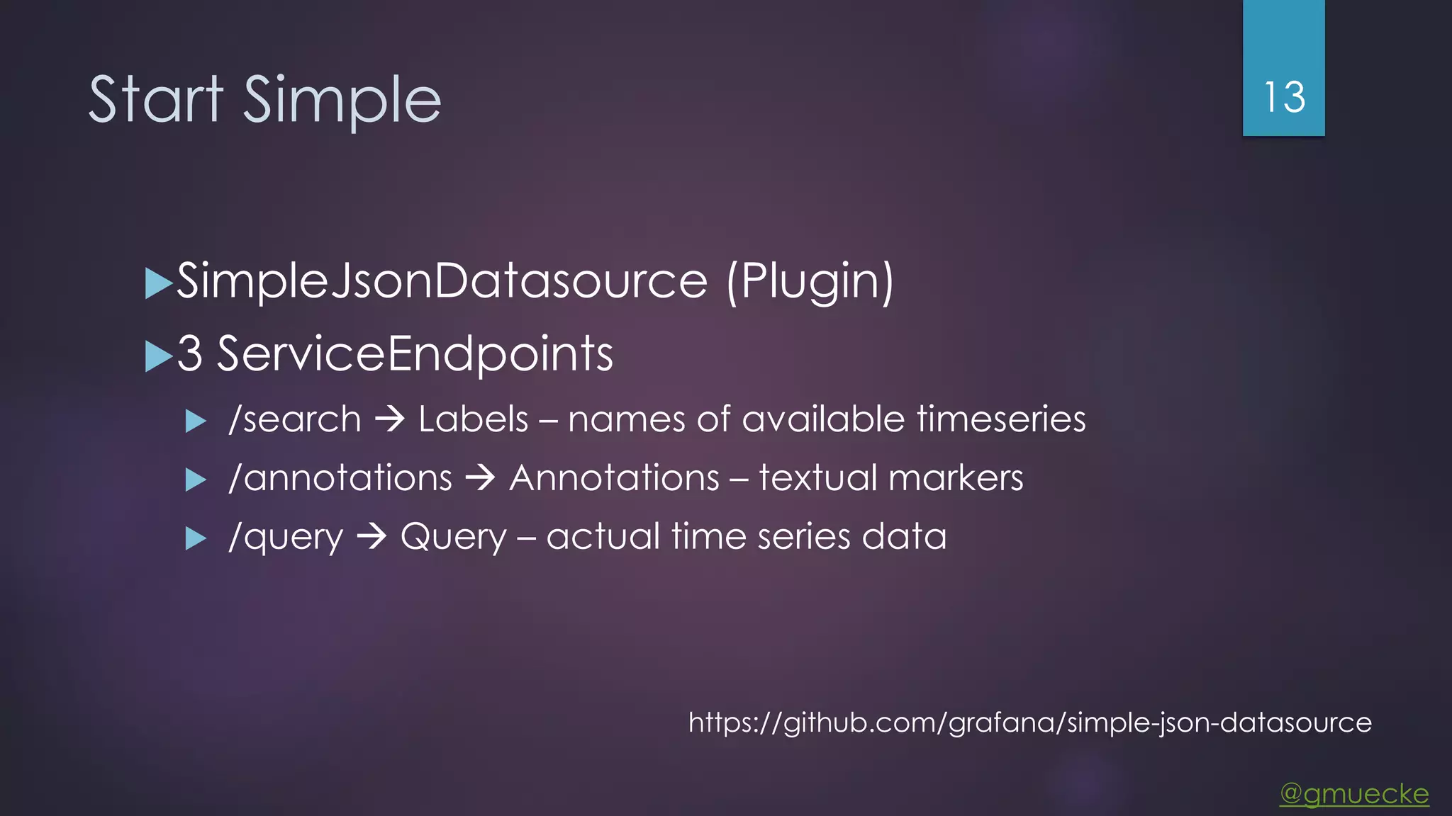 @gmuecke Start Simple SimpleJsonDatasource (Plugin) 3 ServiceEndpoints  /search  Labels – names of available timeseries  /annotations  Annotations – textual markers  /query  Query – actual time series data 13 https://github.com/grafana/simple-json-datasource 
