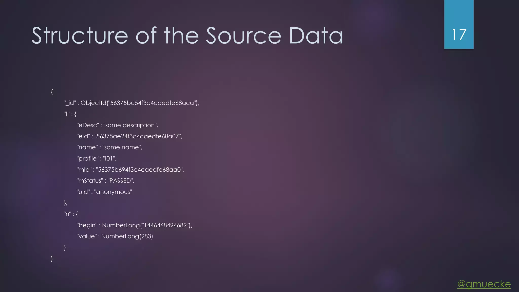 @gmuecke Structure of the Source Data { "_id" : ObjectId("56375bc54f3c4caedfe68aca"), "t" : { "eDesc" : "some description", "eId" : "56375ae24f3c4caedfe68a07", "name" : "some name", "profile" : "I01", "rnId" : "56375b694f3c4caedfe68aa0", "rnStatus" : "PASSED", "uId" : "anonymous" }, "n" : { "begin" : NumberLong("1446468494689"), "value" : NumberLong(283) } } 17 