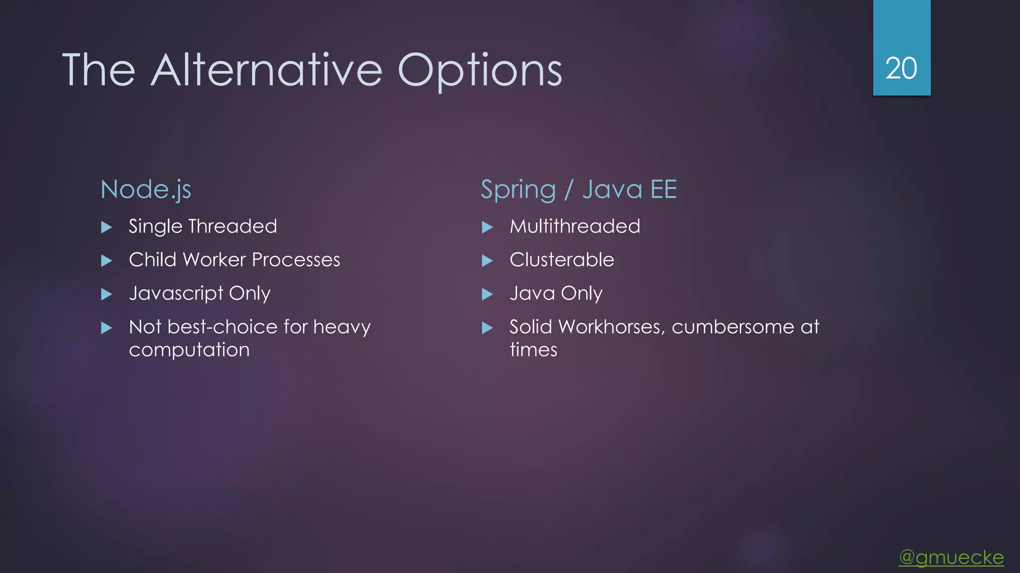 @gmuecke The Alternative Options Node.js  Single Threaded  Child Worker Processes  Javascript Only  Not best-choice for heavy computation Spring / Java EE  Multithreaded  Clusterable  Java Only  Solid Workhorses, cumbersome at times 20 