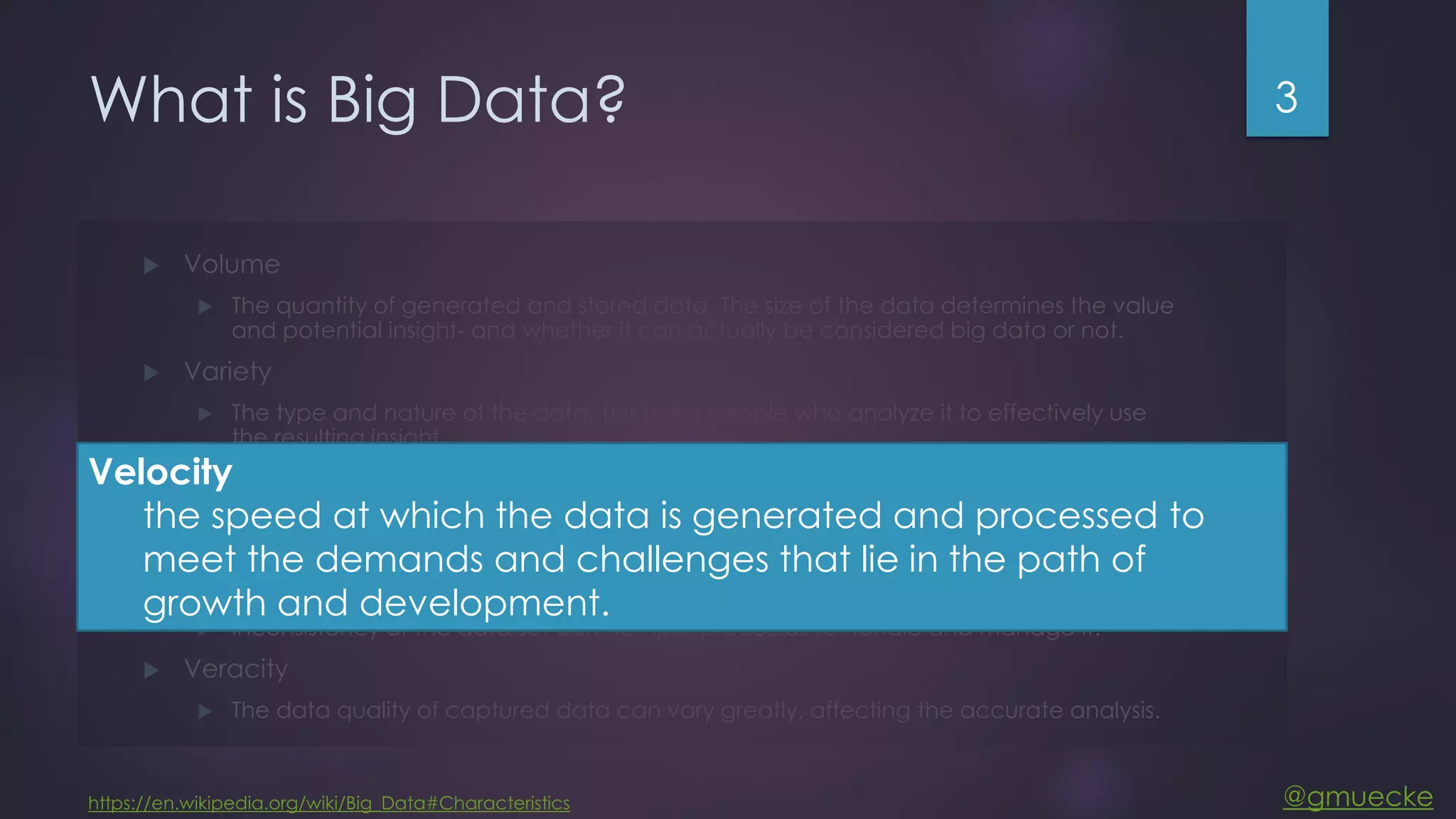 @gmuecke What is Big Data?  Volume  The quantity of generated and stored data. The size of the data determines the value and potential insight- and whether it can actually be considered big data or not.  Variety  The type and nature of the data. This helps people who analyze it to effectively use the resulting insight.  Velocity  In this context, the speed at which the data is generated and processed to meet the demands and challenges that lie in the path of growth and development.  Variability  Inconsistency of the data set can hamper processes to handle and manage it.  Veracity  The data quality of captured data can vary greatly, affecting the accurate analysis. 3 https://en.wikipedia.org/wiki/Big_Data#Characteristics Velocity the speed at which the data is generated and processed to meet the demands and challenges that lie in the path of growth and development. 