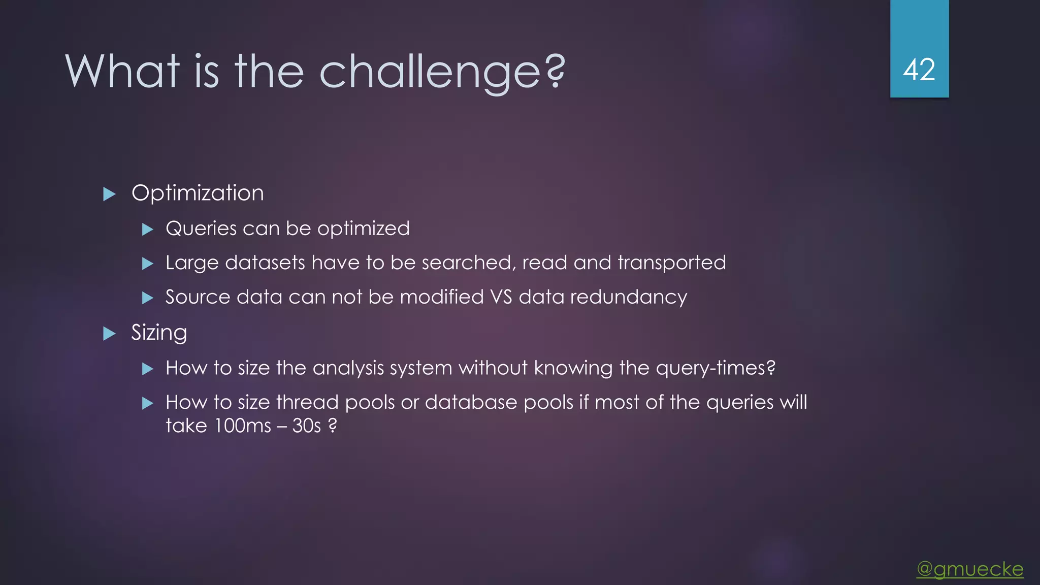 @gmuecke What is the challenge?  Optimization  Queries can be optimized  Large datasets have to be searched, read and transported  Source data can not be modified VS data redundancy  Sizing  How to size the analysis system without knowing the query-times?  How to size thread pools or database pools if most of the queries will take 100ms – 30s ? 42 
