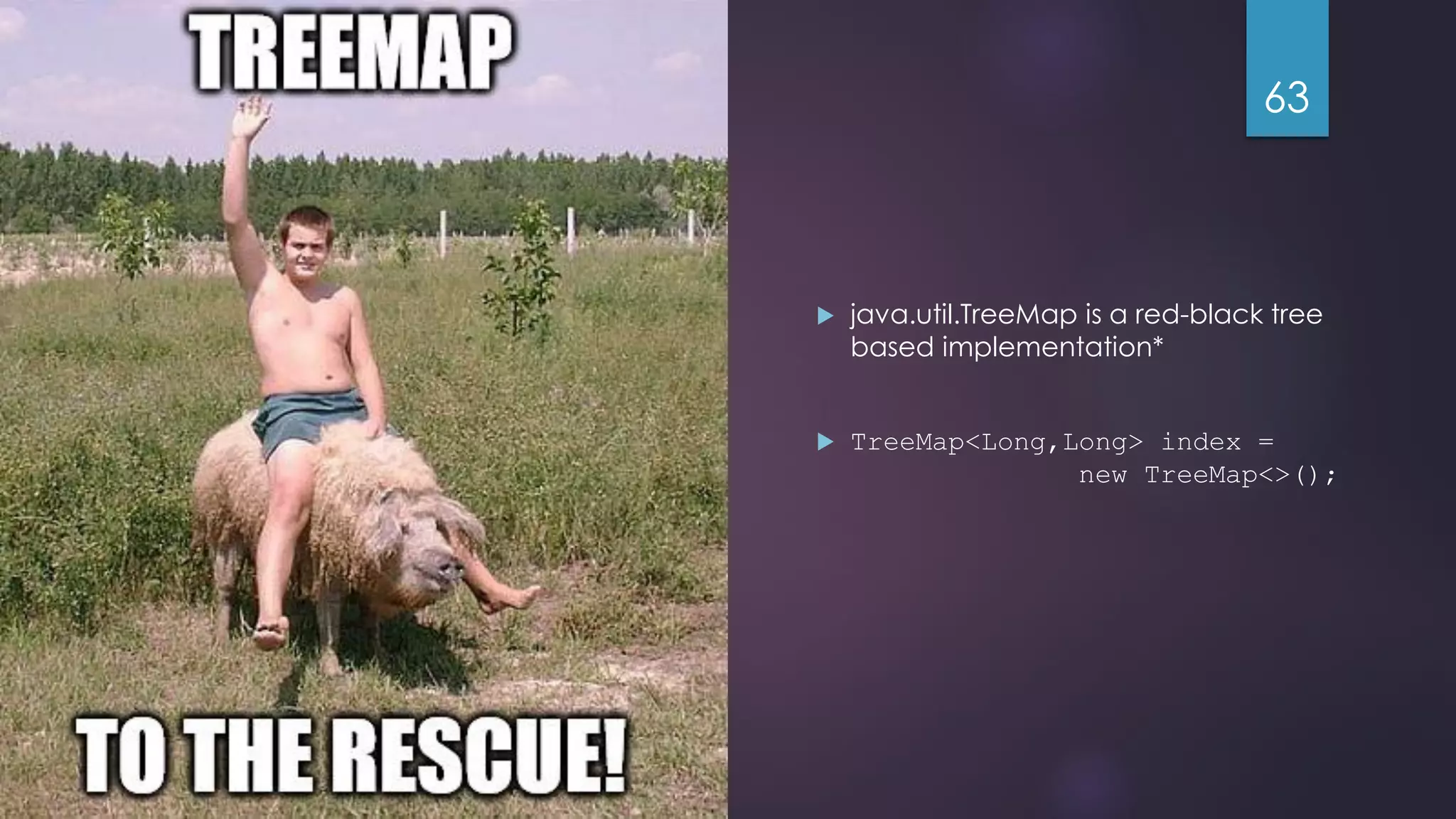 @gmuecke  java.util.TreeMap is a red-black tree based implementation*  TreeMap<Long,Long> index = new TreeMap<>(); 63 