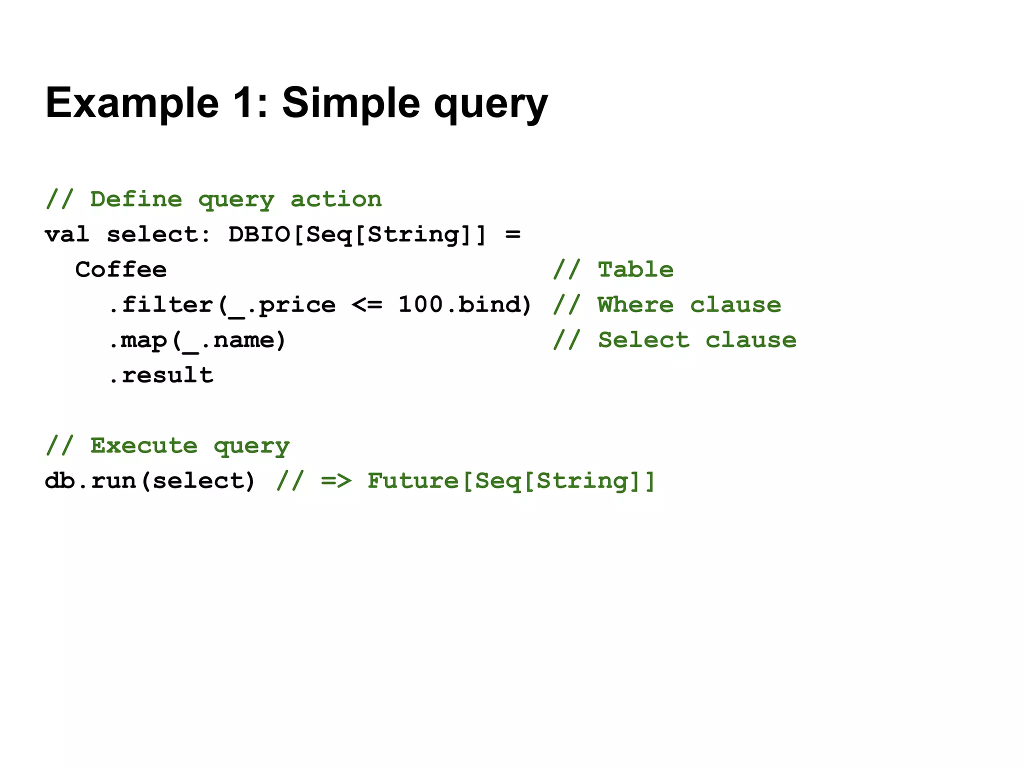 Example 1: Simple query
// Define query action
val select: DBIO[Seq[String]] =
Coffee // Table
.filter(_.price <= 100.bind) // Where clause
.map(_.name) // Select clause
.result
// Execute query
db.run(select) // => Future[Seq[String]]
 