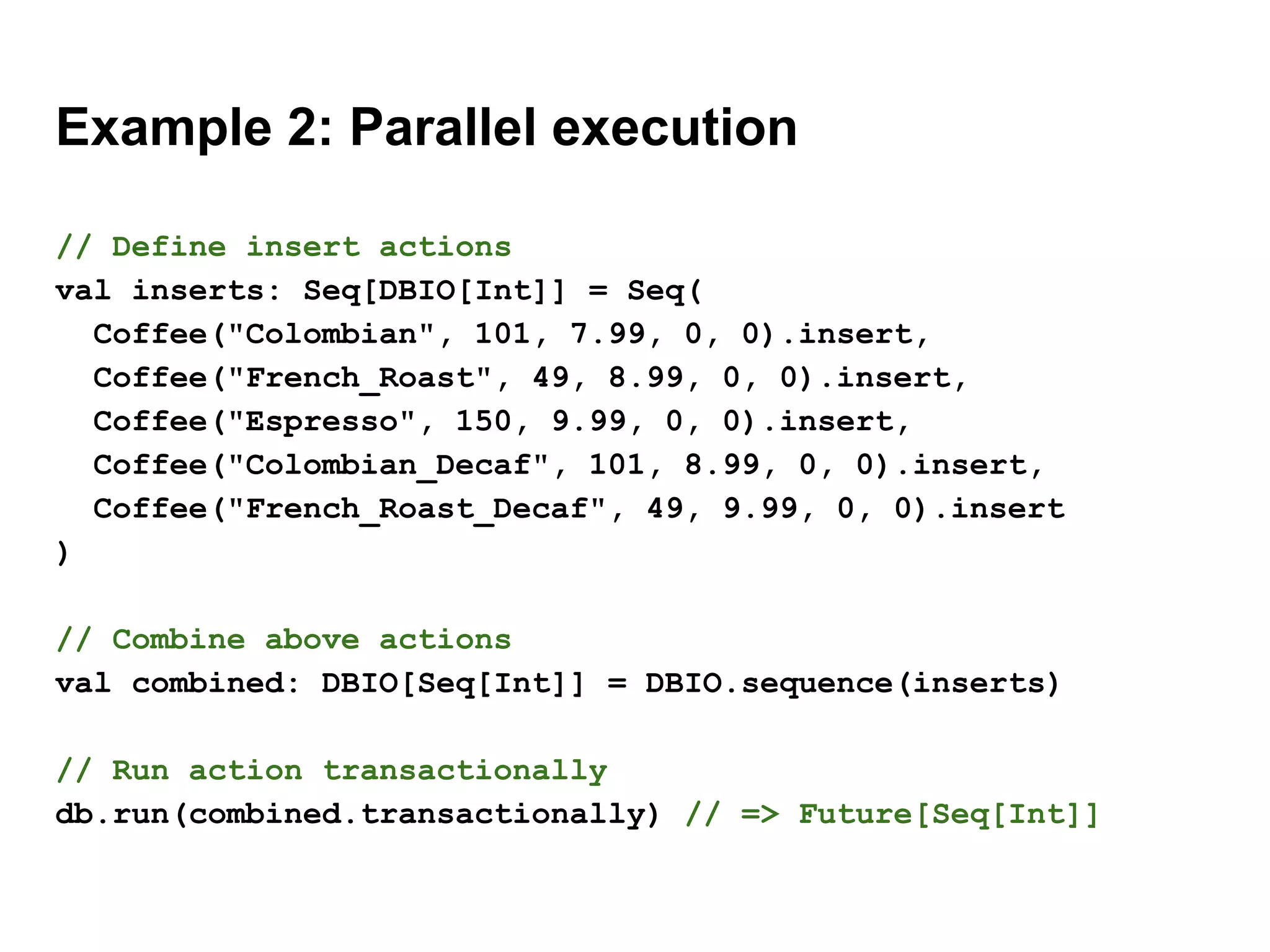 Example 2: Parallel execution
// Define insert actions
val inserts: Seq[DBIO[Int]] = Seq(
Coffee("Colombian", 101, 7.99, 0, 0).insert,
Coffee("French_Roast", 49, 8.99, 0, 0).insert,
Coffee("Espresso", 150, 9.99, 0, 0).insert,
Coffee("Colombian_Decaf", 101, 8.99, 0, 0).insert,
Coffee("French_Roast_Decaf", 49, 9.99, 0, 0).insert
)
// Combine above actions
val combined: DBIO[Seq[Int]] = DBIO.sequence(inserts)
// Run action transactionally
db.run(combined.transactionally) // => Future[Seq[Int]]
 