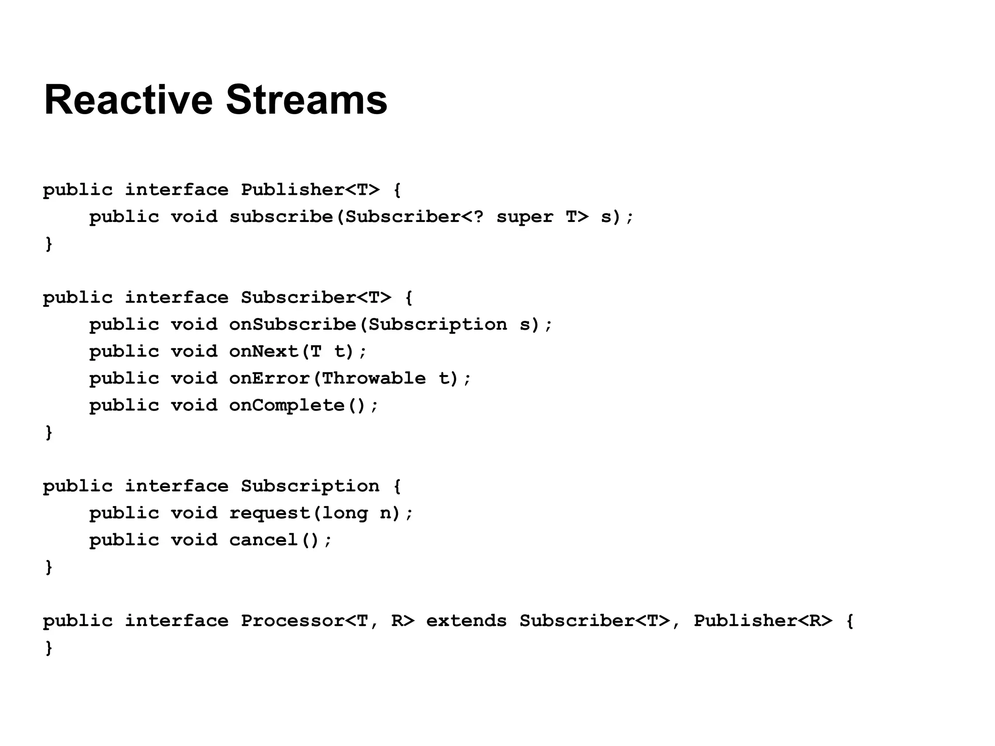 Reactive Streams
public interface Publisher<T> {
public void subscribe(Subscriber<? super T> s);
}
public interface Subscriber<T> {
public void onSubscribe(Subscription s);
public void onNext(T t);
public void onError(Throwable t);
public void onComplete();
}
public interface Subscription {
public void request(long n);
public void cancel();
}
public interface Processor<T, R> extends Subscriber<T>, Publisher<R> {
}
 