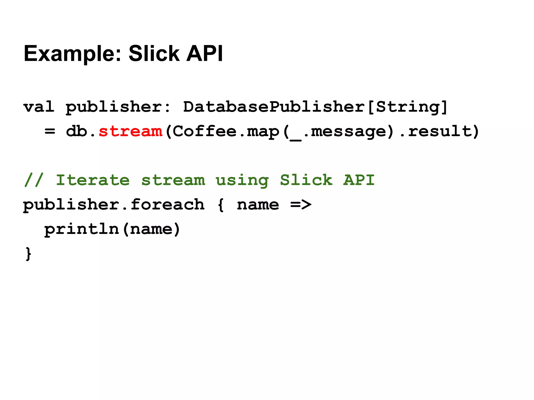 Example: Slick API
val publisher: DatabasePublisher[String]
= db.stream(Coffee.map(_.message).result)
// Iterate stream using Slick API
publisher.foreach { name =>
println(name)
}
 
