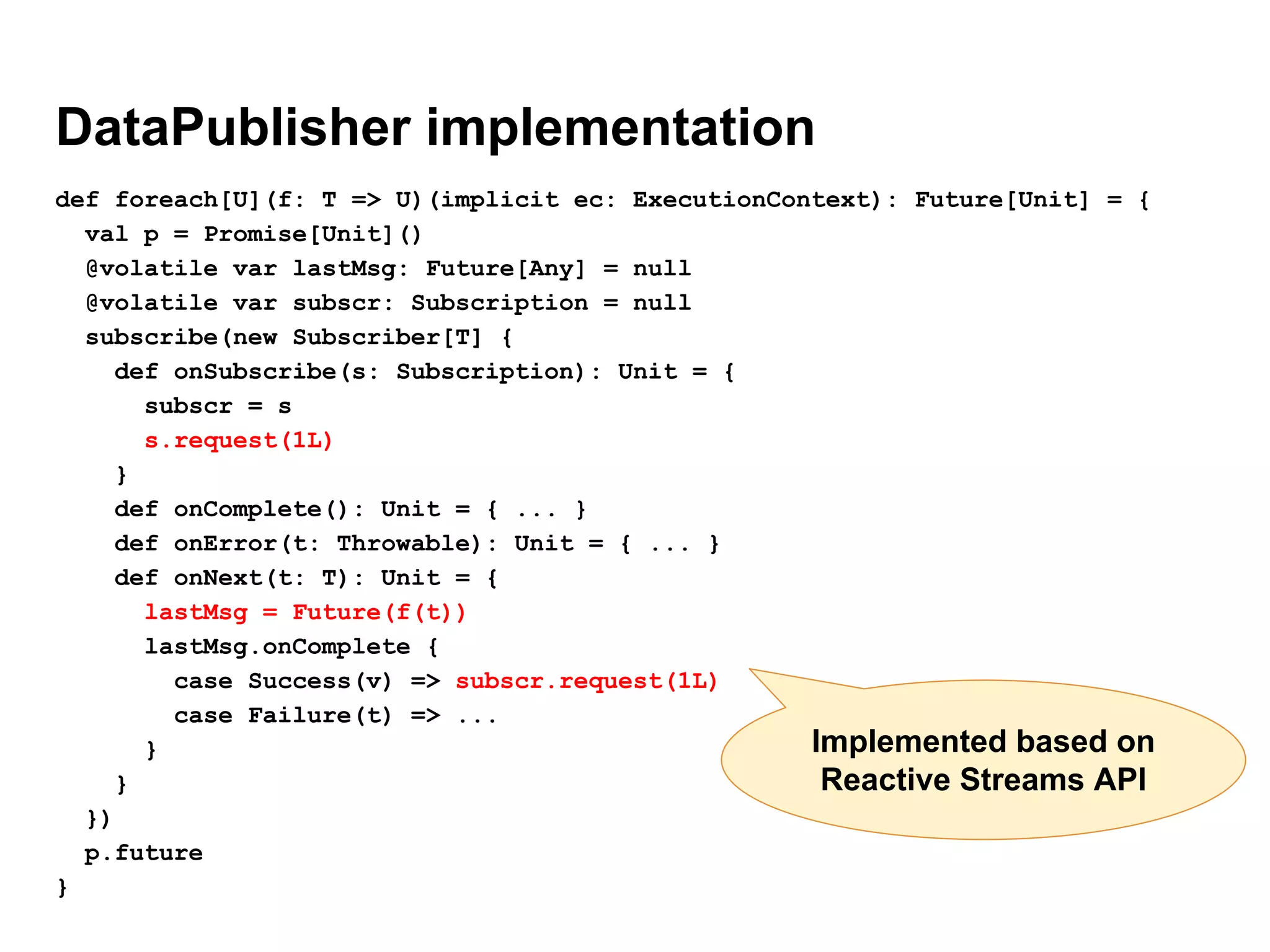 DataPublisher implementation
def foreach[U](f: T => U)(implicit ec: ExecutionContext): Future[Unit] = {
val p = Promise[Unit]()
@volatile var lastMsg: Future[Any] = null
@volatile var subscr: Subscription = null
subscribe(new Subscriber[T] {
def onSubscribe(s: Subscription): Unit = {
subscr = s
s.request(1L)
}
def onComplete(): Unit = { ... }
def onError(t: Throwable): Unit = { ... }
def onNext(t: T): Unit = {
lastMsg = Future(f(t))
lastMsg.onComplete {
case Success(v) => subscr.request(1L)
case Failure(t) => ...
}
}
})
p.future
}
Implemented based on
Reactive Streams API
 