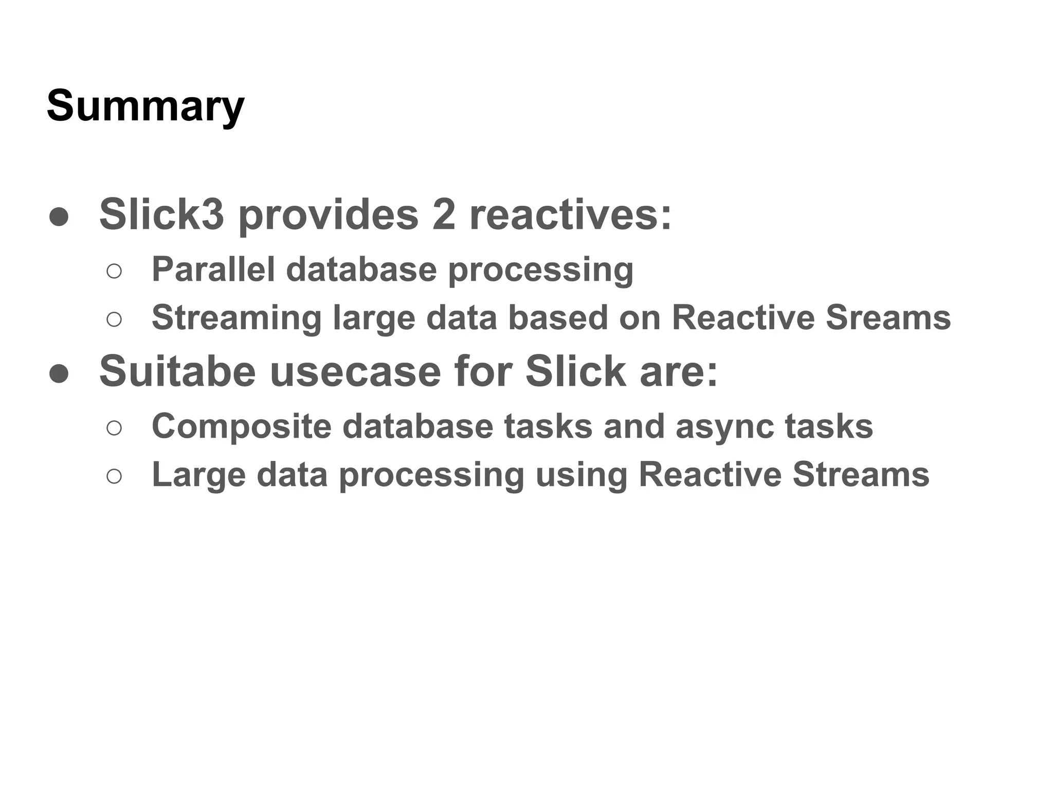 Summary
● Slick3 provides 2 reactives:
○ Parallel database processing
○ Streaming large data based on Reactive Sreams
● Suitabe usecase for Slick are:
○ Composite database tasks and async tasks
○ Large data processing using Reactive Streams
 