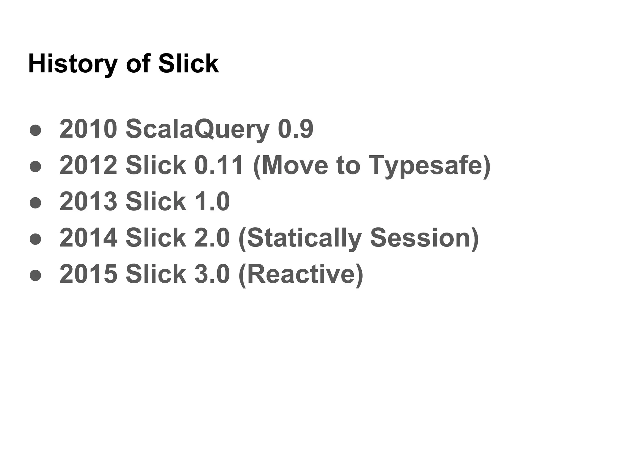 History of Slick
● 2010 ScalaQuery 0.9
● 2012 Slick 0.11 (Move to Typesafe)
● 2013 Slick 1.0
● 2014 Slick 2.0 (Statically Session)
● 2015 Slick 3.0 (Reactive)
 