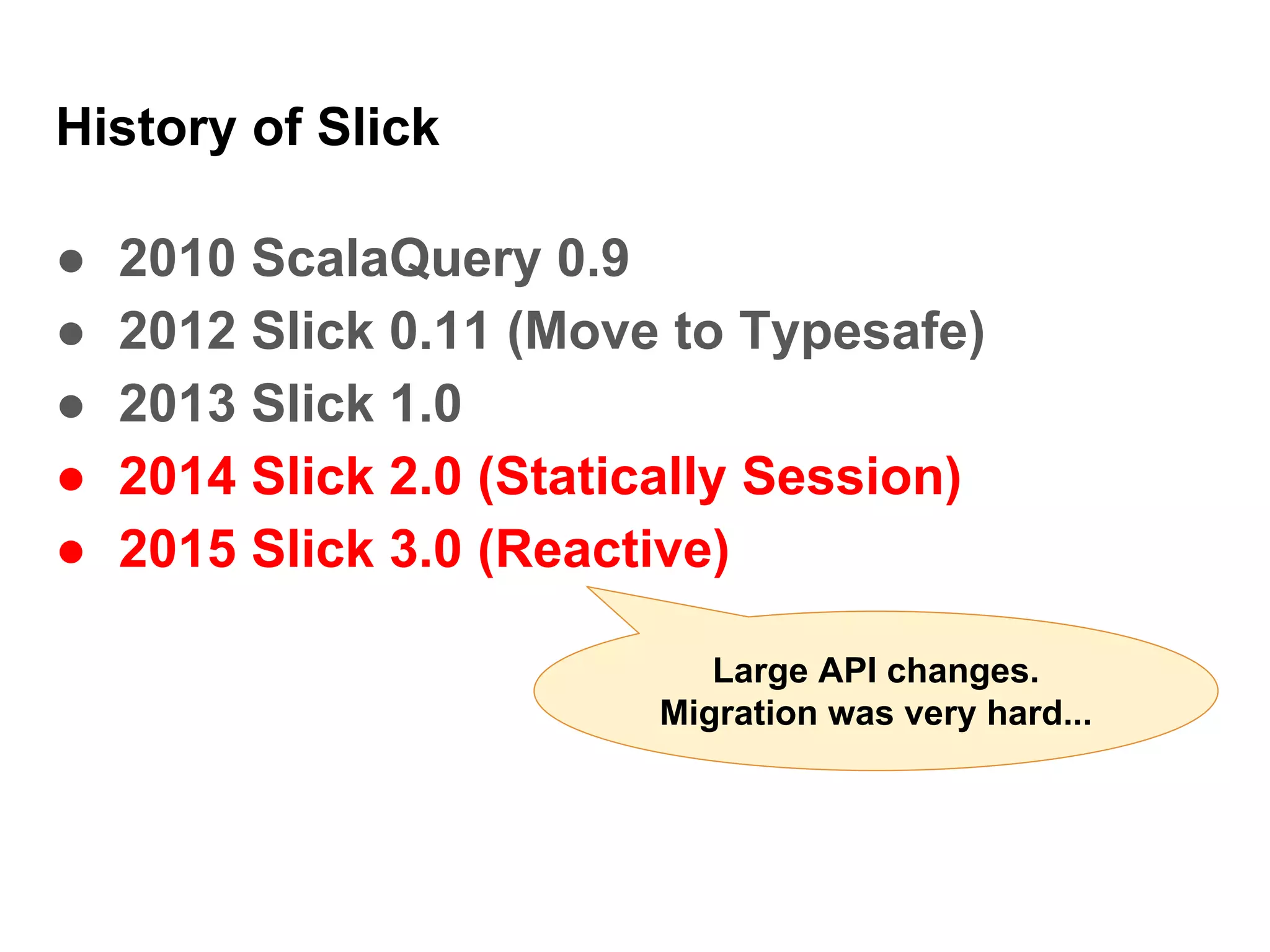 History of Slick
● 2010 ScalaQuery 0.9
● 2012 Slick 0.11 (Move to Typesafe)
● 2013 Slick 1.0
● 2014 Slick 2.0 (Statically Session)
● 2015 Slick 3.0 (Reactive)
Large API changes.
Migration was very hard...
 
