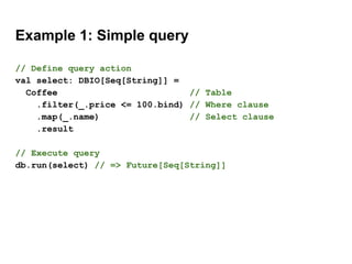 Example 1: Simple query
// Define query action
val select: DBIO[Seq[String]] =
Coffee // Table
.filter(_.price <= 100.bind) // Where clause
.map(_.name) // Select clause
.result
// Execute query
db.run(select) // => Future[Seq[String]]
 