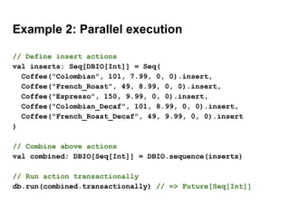 Example 2: Parallel execution
// Define insert actions
val inserts: Seq[DBIO[Int]] = Seq(
Coffee("Colombian", 101, 7.99, 0, 0).insert,
Coffee("French_Roast", 49, 8.99, 0, 0).insert,
Coffee("Espresso", 150, 9.99, 0, 0).insert,
Coffee("Colombian_Decaf", 101, 8.99, 0, 0).insert,
Coffee("French_Roast_Decaf", 49, 9.99, 0, 0).insert
)
// Combine above actions
val combined: DBIO[Seq[Int]] = DBIO.sequence(inserts)
// Run action transactionally
db.run(combined.transactionally) // => Future[Seq[Int]]
 