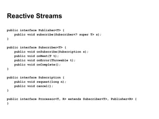 Reactive Streams
public interface Publisher<T> {
public void subscribe(Subscriber<? super T> s);
}
public interface Subscriber<T> {
public void onSubscribe(Subscription s);
public void onNext(T t);
public void onError(Throwable t);
public void onComplete();
}
public interface Subscription {
public void request(long n);
public void cancel();
}
public interface Processor<T, R> extends Subscriber<T>, Publisher<R> {
}
 