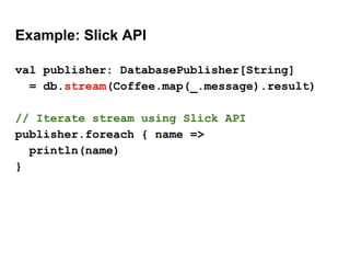 Example: Slick API
val publisher: DatabasePublisher[String]
= db.stream(Coffee.map(_.message).result)
// Iterate stream using Slick API
publisher.foreach { name =>
println(name)
}
 