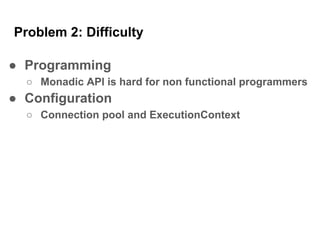 Problem 2: Difficulty
● Programming
○ Monadic API is hard for non functional programmers
● Configuration
○ Connection pool and ExecutionContext
 
