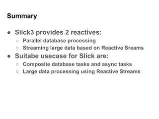 Summary
● Slick3 provides 2 reactives:
○ Parallel database processing
○ Streaming large data based on Reactive Sreams
● Suitabe usecase for Slick are:
○ Composite database tasks and async tasks
○ Large data processing using Reactive Streams
 