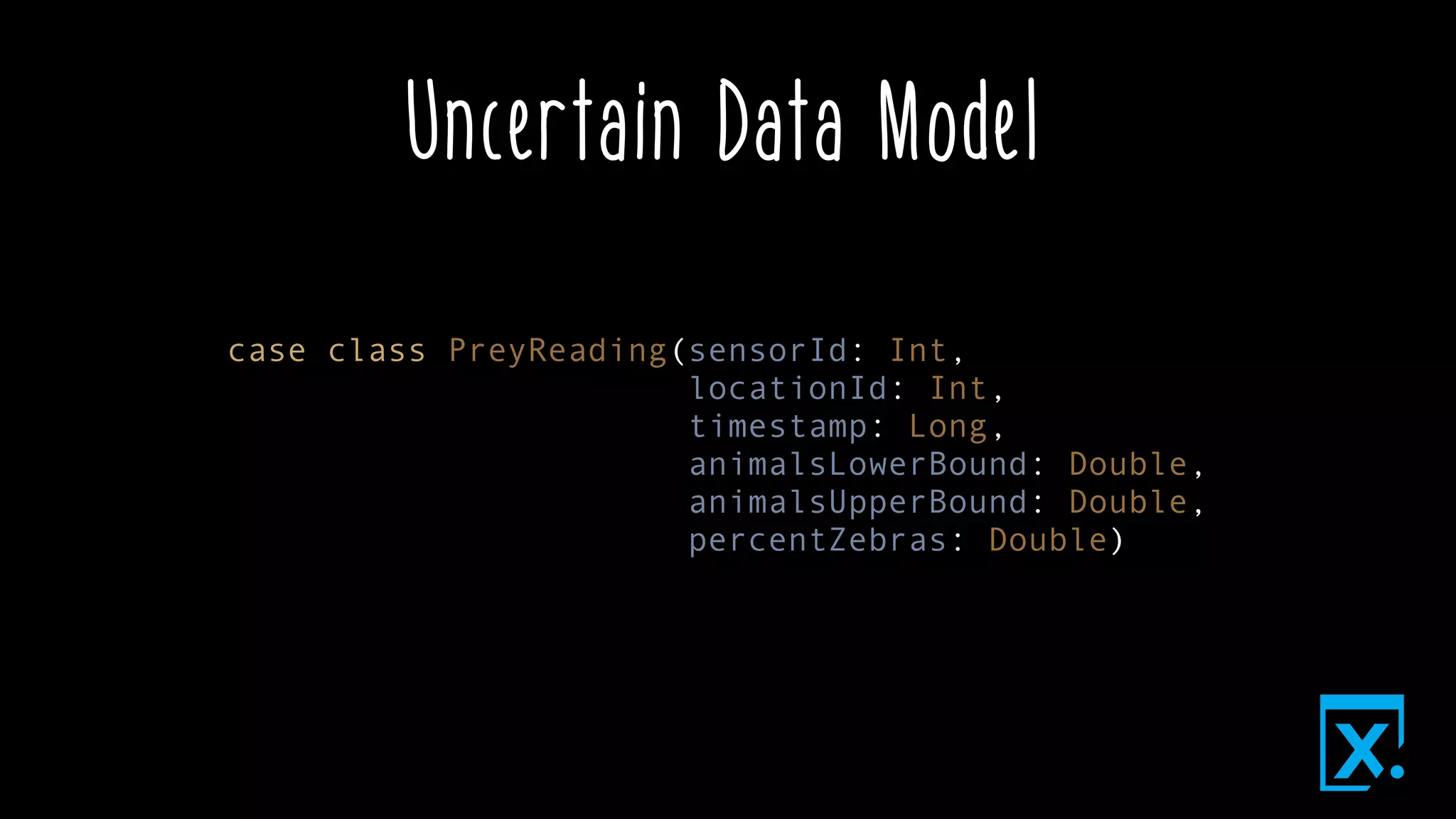 Uncertain Data Model
case class PreyReading(sensorId: Int,
locationId: Int,
timestamp: Long,
animalsLowerBound: Double,
animalsUpperBound: Double,
percentZebras: Double)
 
