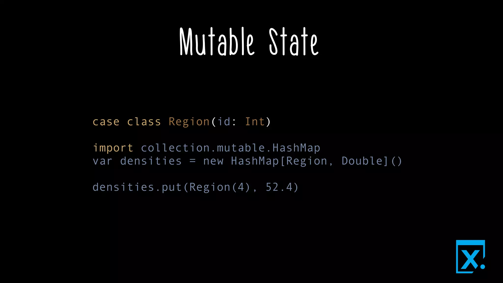 Mutable State
case class Region(id: Int)
import collection.mutable.HashMap
var densities = new HashMap[Region, Double]()
densities.put(Region(4), 52.4)
 