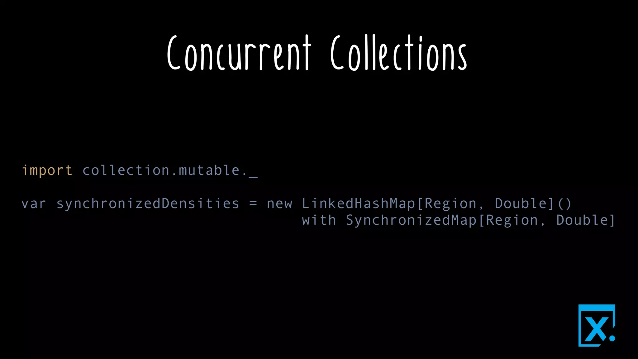 Concurrent Collections
import collection.mutable._
var synchronizedDensities = new LinkedHashMap[Region, Double]()
with SynchronizedMap[Region, Double]
 