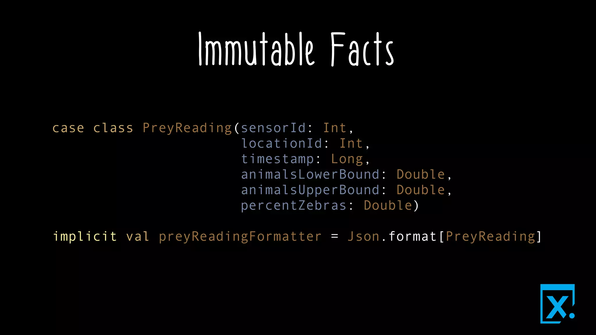 Immutable Facts
case class PreyReading(sensorId: Int,
locationId: Int,
timestamp: Long,
animalsLowerBound: Double,
animalsUpperBound: Double,
percentZebras: Double)
implicit val preyReadingFormatter = Json.format[PreyReading]
 