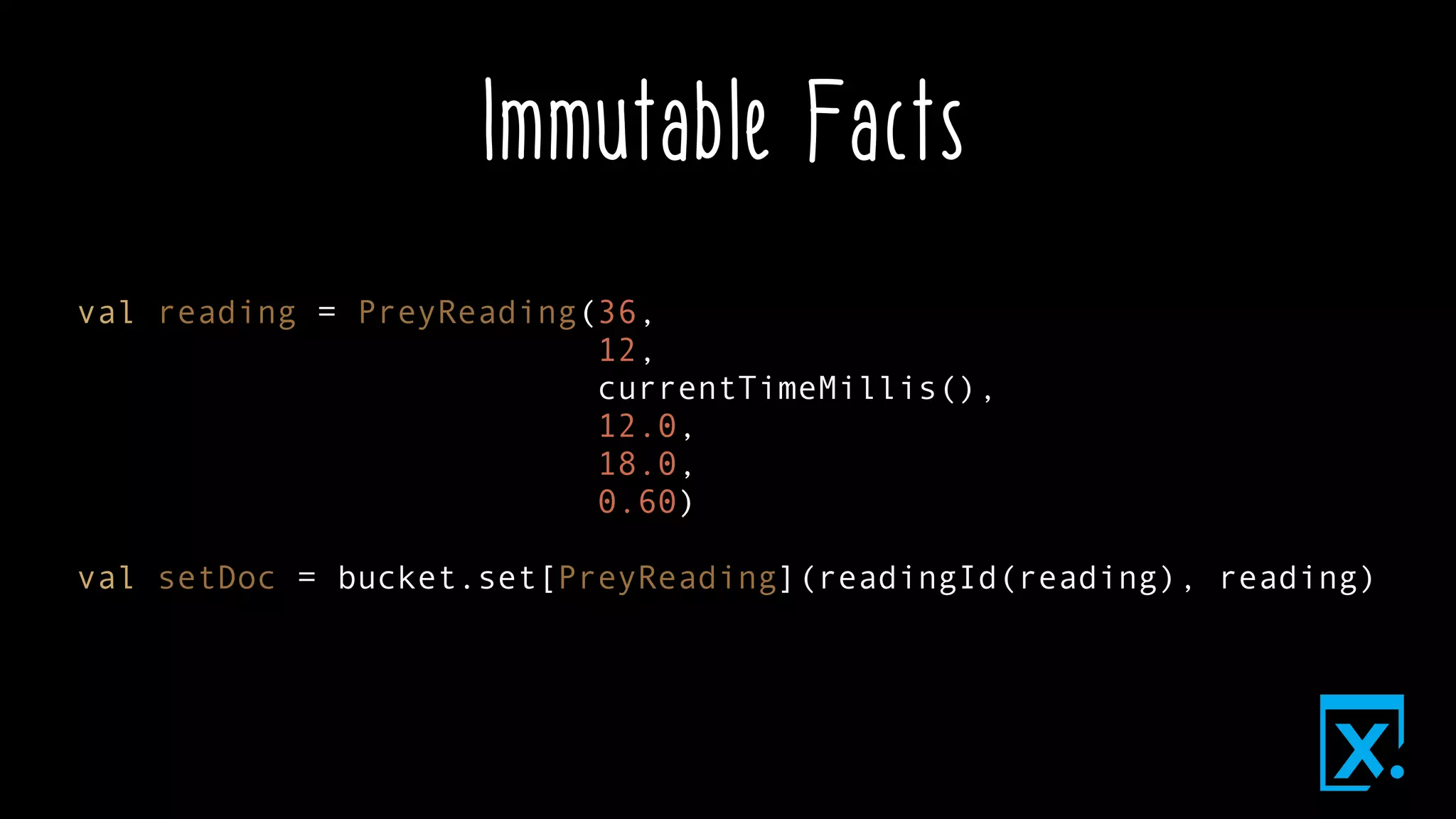 Immutable Facts
val reading = PreyReading(36,
12,
currentTimeMillis(),
12.0,
18.0,
0.60)
val setDoc = bucket.set[PreyReading](readingId(reading), reading)
 
