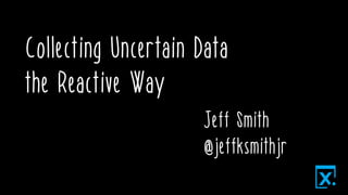 Collecting Uncertain Data
the Reactive Way
Jeff Smith
@jeffksmithjr
 
