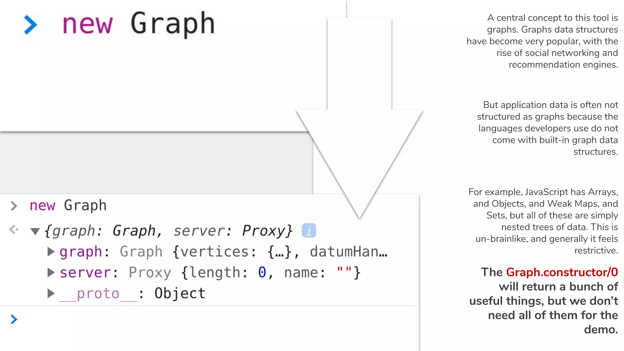 A central concept to this tool is
graphs. Graphs data structures
have become very popular, with the
rise of social networking and
recommendation engines.
But application data is often not
structured as graphs because the
languages developers use do not
come with built-in graph data
structures.
For example, JavaScript has Arrays,
and Objects, and Weak Maps, and
Sets, but all of these are simply
nested trees of data. This is
un-brainlike, and generally it feels
restrictive.
The Graph.constructor/0
will return a bunch of
useful things, but we don’t
need all of them for the
demo.
 
