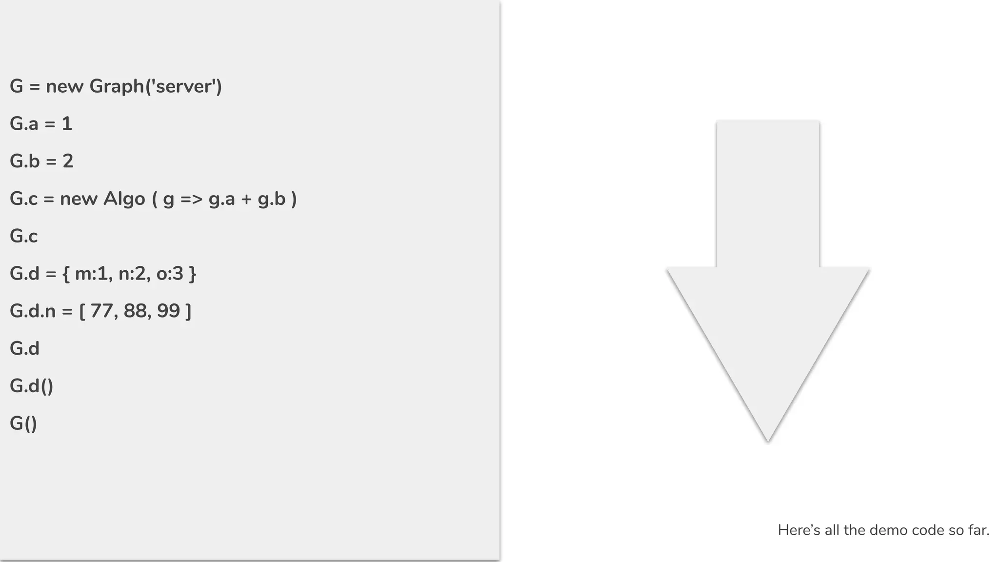 G = new Graph('server')
G.a = 1
G.b = 2
G.c = new Algo ( g => g.a + g.b )
G.c
G.d = { m:1, n:2, o:3 }
G.d.n = [ 77, 88, 99 ]
G.d
G.d()
G()
Here’s all the demo code so far.
 