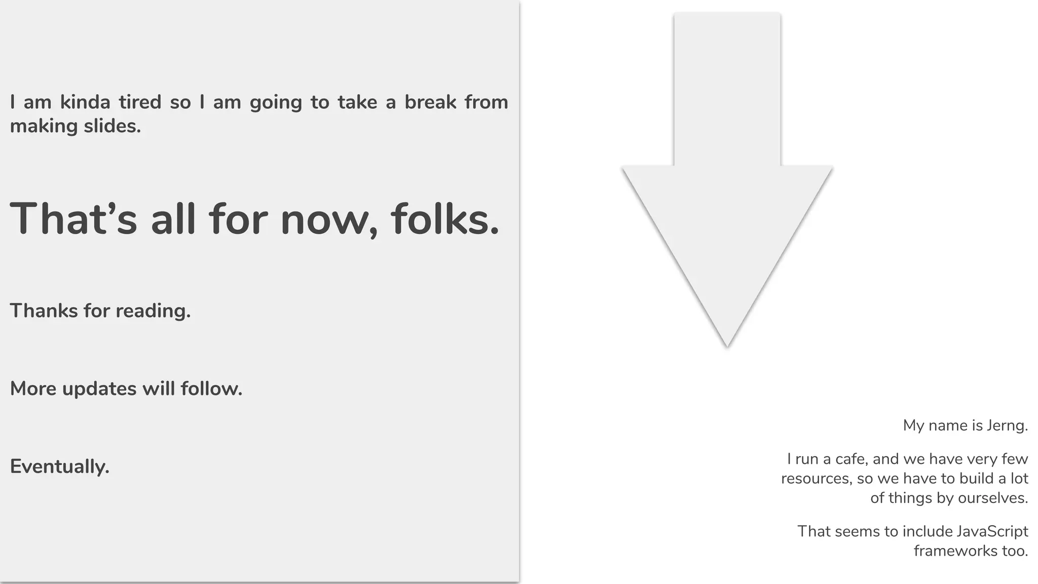 I am kinda tired so I am going to take a break from
making slides.
That’s all for now, folks.
Thanks for reading.
More updates will follow.
Eventually.
My name is Jerng.
I run a cafe, and we have very few
resources, so we have to build a lot
of things by ourselves.
That seems to include JavaScript
frameworks too.
 