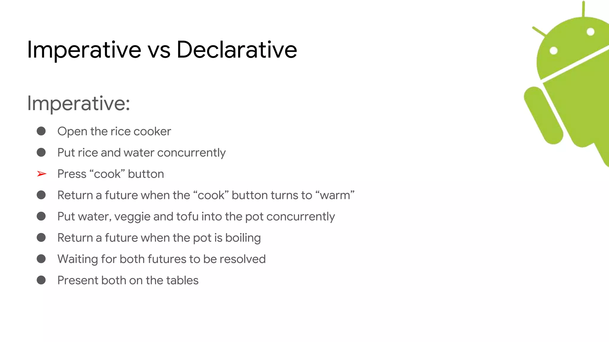 Imperative vs Declarative
Imperative:
● Open the rice cooker
● Put rice and water concurrently
➢ Press “cook” button
● Return a future when the “cook” button turns to “warm”
● Put water, veggie and tofu into the pot concurrently
● Return a future when the pot is boiling
● Waiting for both futures to be resolved
● Present both on the tables
 