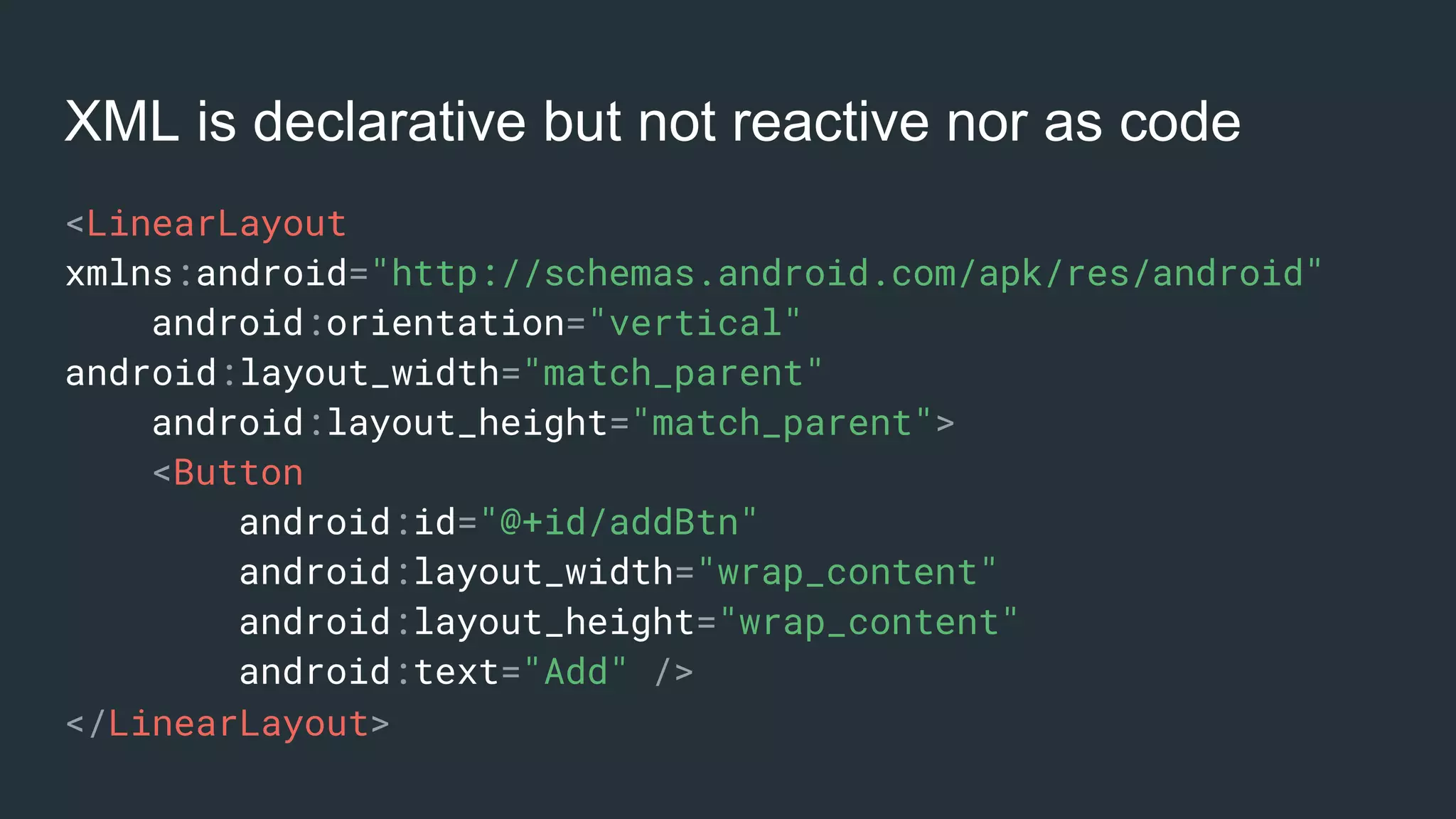 XML is declarative but not reactive nor as code
<LinearLayout
xmlns:android="http://schemas.android.com/apk/res/android"
android:orientation="vertical"
android:layout_width="match_parent"
android:layout_height="match_parent">
<Button
android:id="@+id/addBtn"
android:layout_width="wrap_content"
android:layout_height="wrap_content"
android:text="Add" />
</LinearLayout>
 