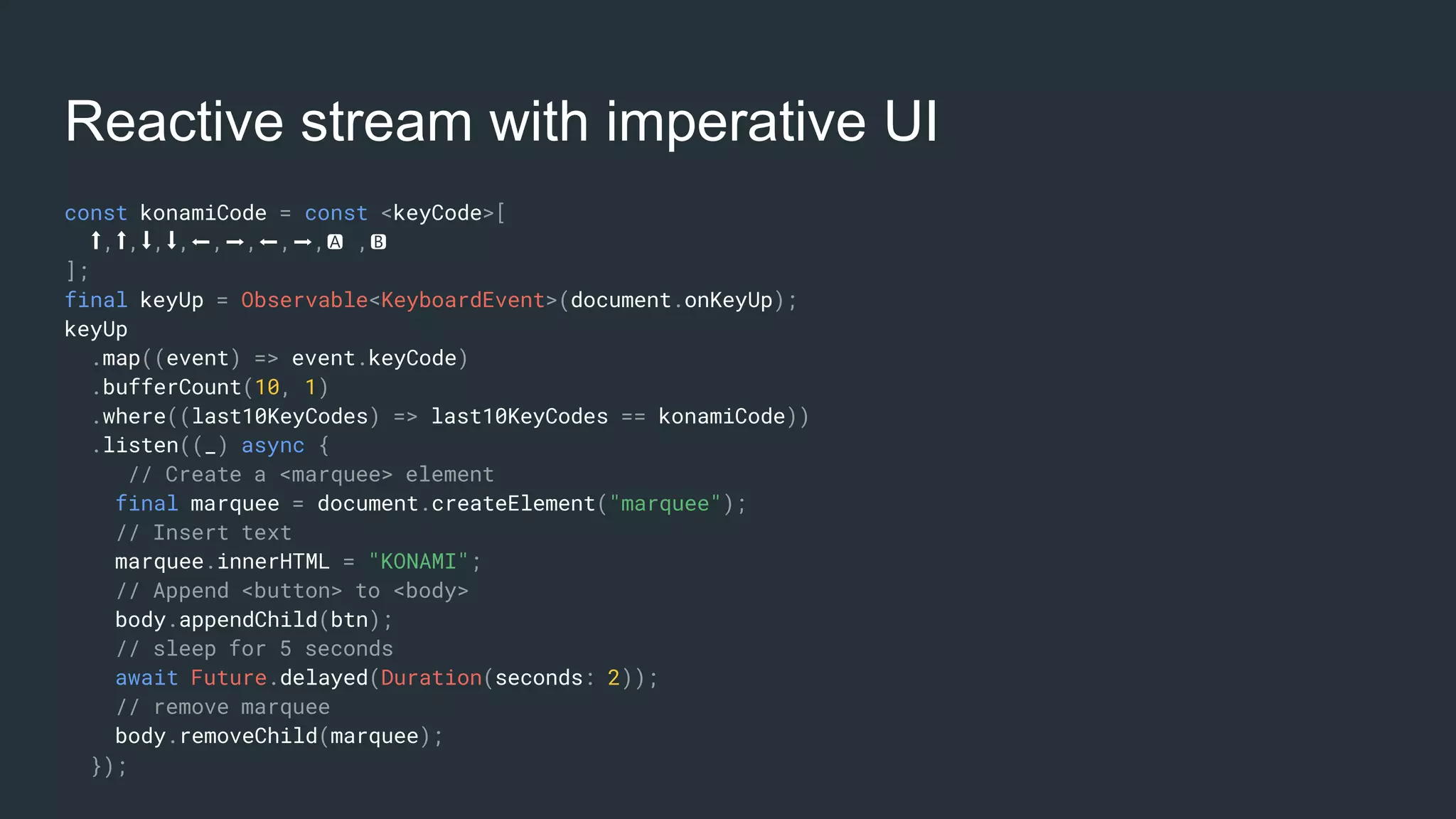 Reactive stream with imperative UI
const konamiCode = const <keyCode>[
⬆️,⬆️,⬇️,⬇️,⬅️,➡️,⬅️,➡️,🅰 ,🅱
];
final keyUp = Observable<KeyboardEvent>(document.onKeyUp);
keyUp
.map((event) => event.keyCode)
.bufferCount(10, 1)
.where((last10KeyCodes) => last10KeyCodes == konamiCode))
.listen((_) async {
// Create a <marquee> element
final marquee = document.createElement("marquee");
// Insert text
marquee.innerHTML = "KONAMI";
// Append <button> to <body>
body.appendChild(btn);
// sleep for 5 seconds
await Future.delayed(Duration(seconds: 2));
// remove marquee
body.removeChild(marquee);
});
 