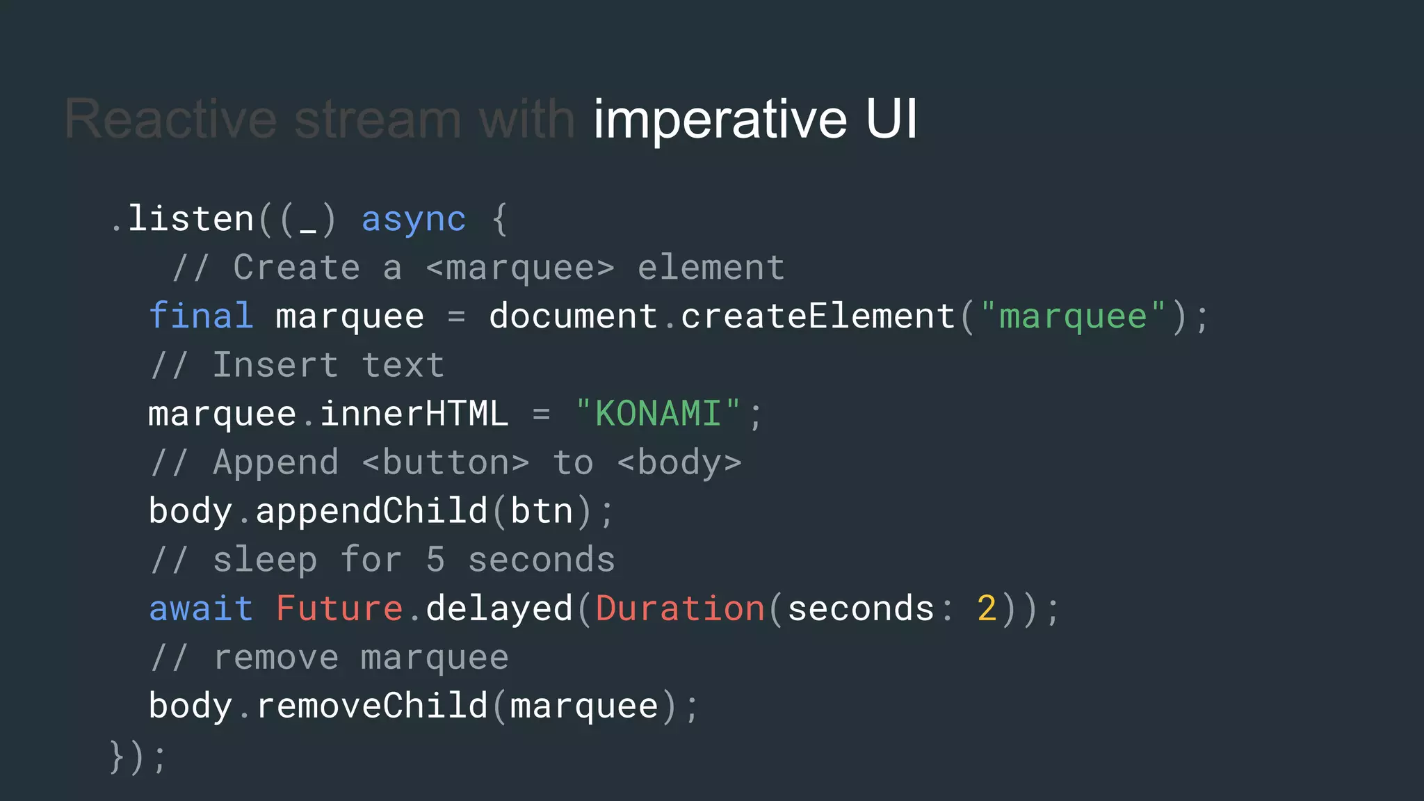 Reactive stream with imperative UI
.listen((_) async {
// Create a <marquee> element
final marquee = document.createElement("marquee");
// Insert text
marquee.innerHTML = "KONAMI";
// Append <button> to <body>
body.appendChild(btn);
// sleep for 5 seconds
await Future.delayed(Duration(seconds: 2));
// remove marquee
body.removeChild(marquee);
});
 