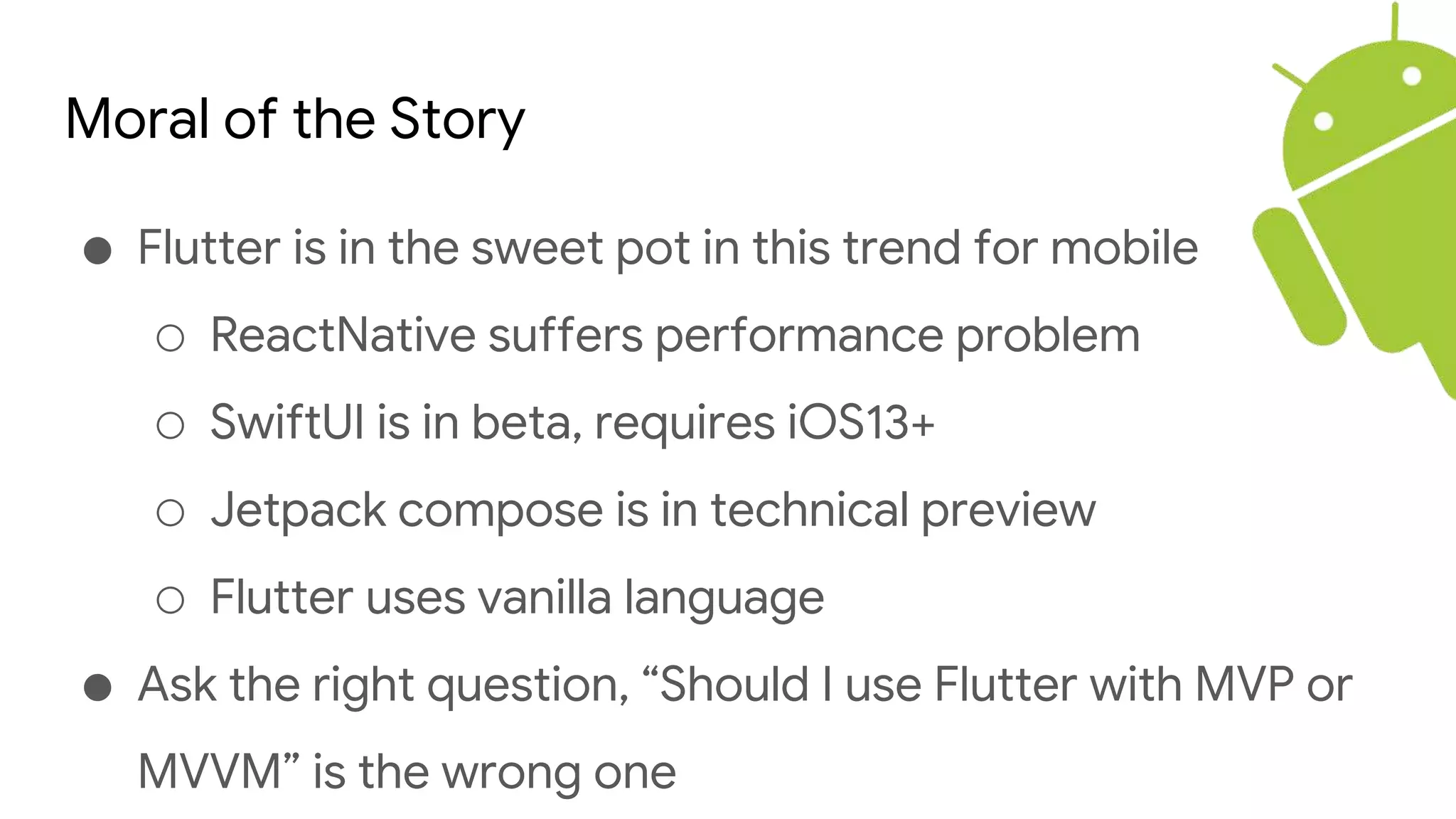 Moral of the Story
● Flutter is in the sweet pot in this trend for mobile
○ ReactNative suffers performance problem
○ SwiftUI is in beta, requires iOS13+
○ Jetpack compose is in technical preview
○ Flutter uses vanilla language
● Ask the right question, “Should I use Flutter with MVP or
MVVM” is the wrong one
 