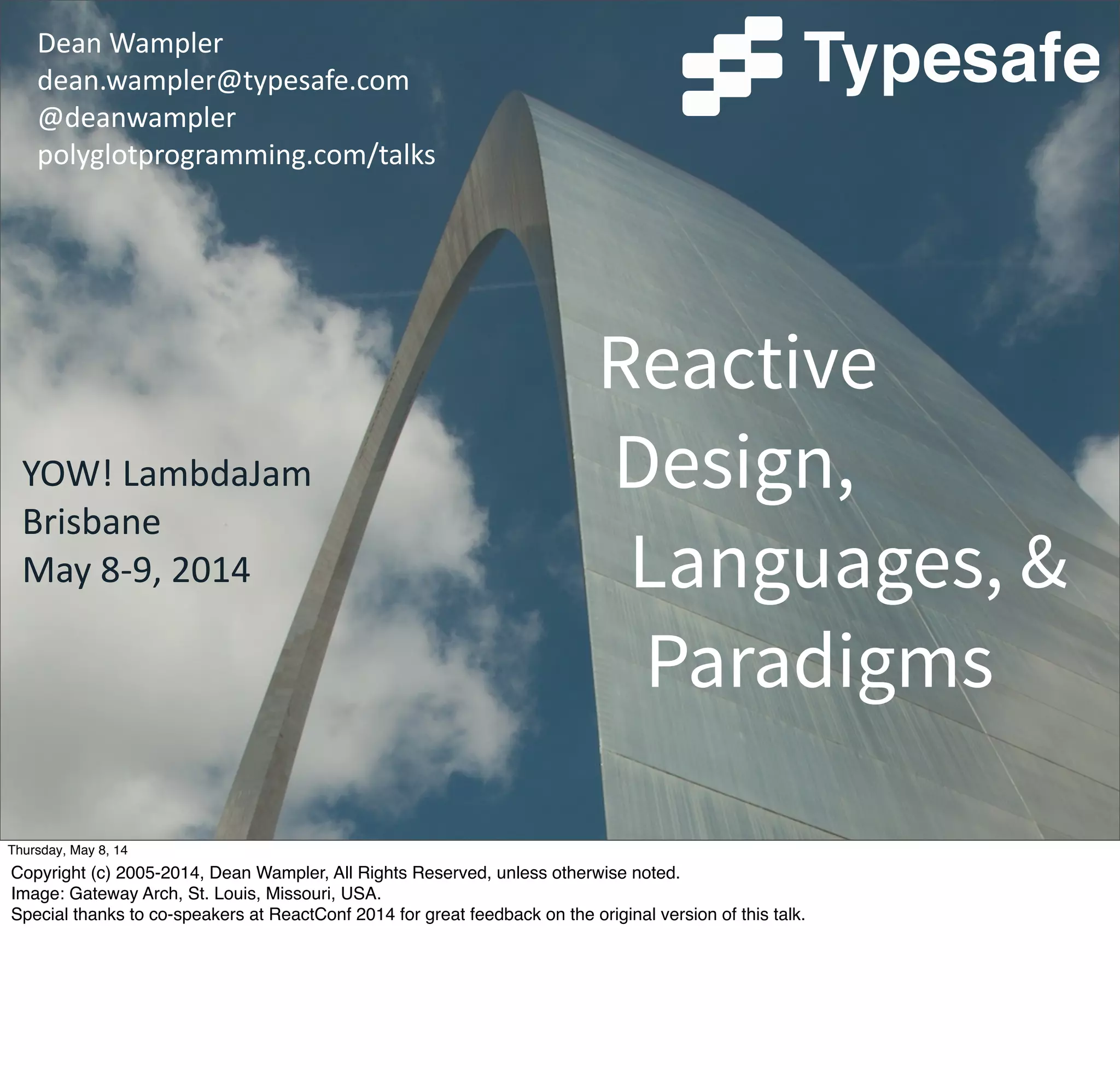 Dean  Wampler
dean.wampler@typesafe.com
@deanwampler
polyglotprogramming.com/talks
Reactive
Design,
Languages, &
Paradigms
YOW!  LambdaJam
Brisbane
May  8-­‐9,  2014
Tuesday, May 13, 14
Copyright (c) 2005-2014, Dean Wampler, All Rights Reserved, unless otherwise noted.
Image: Gateway Arch, St. Louis, Missouri, USA.
Special thanks to co-speakers at ReactConf 2014 for great feedback on the original version of this talk.
 