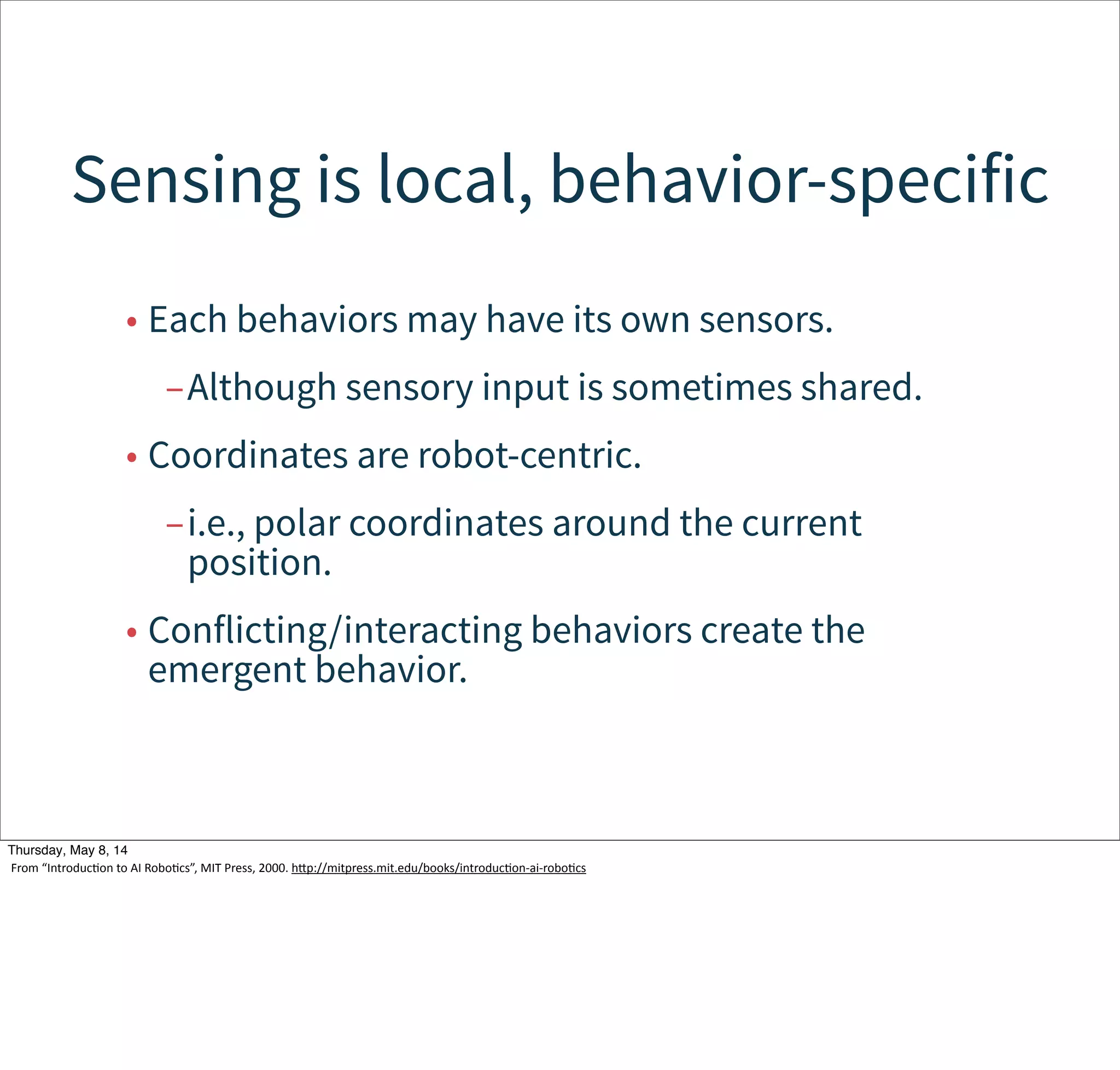 Robots are situated agents,
operating in an ecosystem.
• A robot is part of the ecosystem.
• It has goals and intentions.
• When it acts, it changes the world.
• It receives immediate feedback through
measurement.
• It might adapt its goals and intentions.
Tuesday, May 13, 14
From  “IntroducWon  to  AI  RoboWcs”,  MIT  Press,  2000.  hcp://mitpress.mit.edu/books/introducWon-­‐ai-­‐roboWcs
 