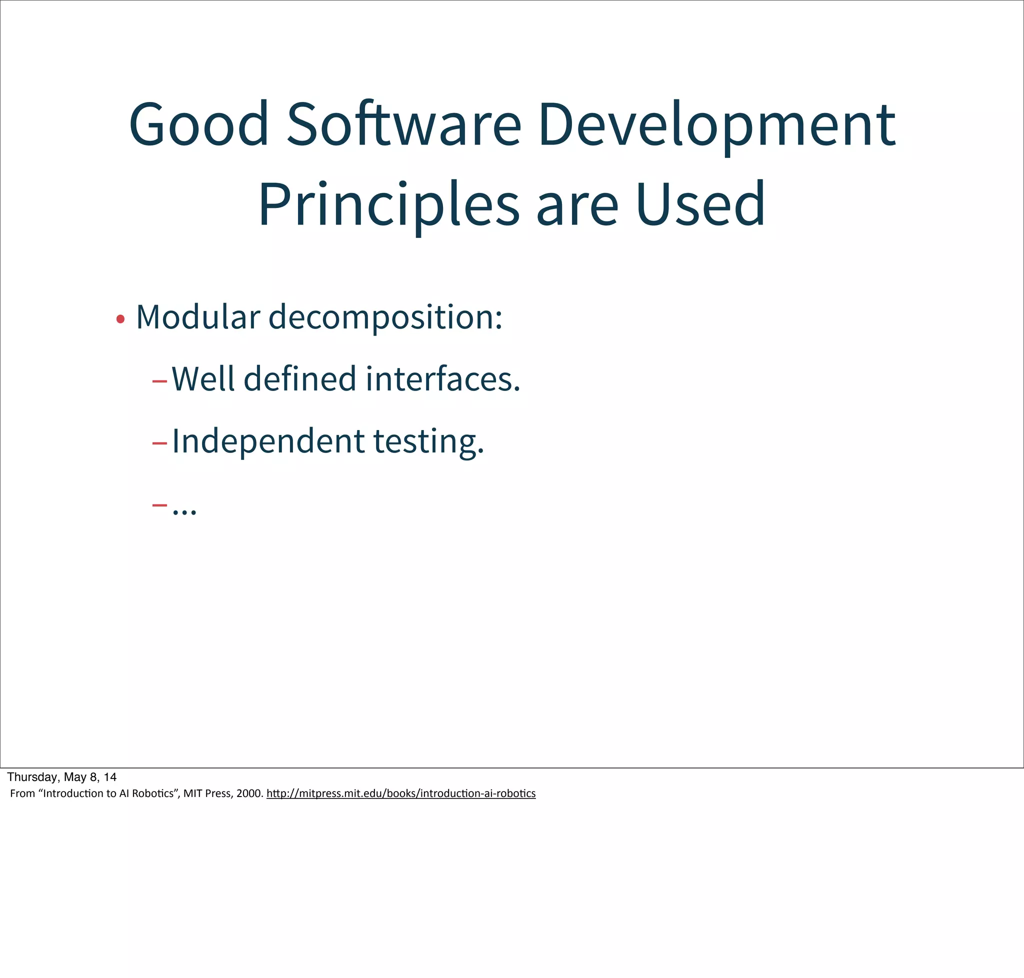 Behaviors are building blocks
of actions. The overall behavior
is emergent.
• Behaviors are independent computational units.
• There may or may not be a central control.
• Conflicting/interacting behaviors create the
emergent behavior.
Tuesday, May 13, 14
From  “IntroducWon  to  AI  RoboWcs”,  MIT  Press,  2000.  hcp://mitpress.mit.edu/books/introducWon-­‐ai-­‐roboWcs
 